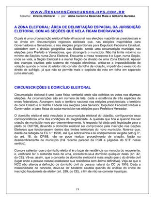www.ResumosConcursos.hpg.com.br
    Resumo: Direito Eleitoral    – por   Anna Carolina Rezende Maia e Gilberto Barroso



A ZONA ELEITORAL: ÁREA DE DELIMITAÇÃO ESPACIAL DA JURISDIÇÃO
ELEITORAL COM AS SEÇÕES QUE NELA FICAM ENCRAVADAS
O país é uma circunscrição eleitoral federal/nacional nas eleições majoritárias presidenciais e
se divide em circunscrições regionais eleitorais que, nas eleições majoritárias para
Governadores e Senadores, e nas eleições proporcionais para Deputado Federal e Estadual,
coincidem com a divisão geográfica dos Estado, sendo uma circunscrição municipal nas
eleições para Prefeito e Vereadores, que abrangerá o município. Não há limite máximo ou
mínimo de Seções numa Zona Eleitoral. Enquanto a mesa receptora é o lugar, numa Seção,
onde se vota, a Seção Eleitoral é a menor fração de divisão de uma Zona Eleitoral. Apesar
dos avanços trazidos pelo sistema de votação eletrônica, critica-se a impossibilidade de
votação quando o nome do eleitor não constar da folha de votação, impedindo o exercício do
direito de sufrágio, já que não se permite mais o depósito do voto em folha em separado
(urna manual).



CIRCUNSCRIÇÕES E DOMICÍLIO ELEITORAL
Circunscrição eleitoral é uma base física territorial onde são colhidos os votos nas diversas
eleições. As circunscrições são em número de três, dada a existência de três espécies de
entes federativos. Abrangem: todo o território nacional nas eleições presidenciais; o território
de cada Estado e o Distrito Federal nas eleições para Senador, Deputado Federal/Estadual e
Governador; a base física de cada município nas eleições para Prefeito e Vereador.

O domicílio eleitoral está vinculado à circunscrição eleitoral do cidadão, configurando essa
correspondência uma das condições de elegibilidade. A questão que fica é quando houver
criação de município novo por desmembramento. A resposta foi dada pela legislação para o
pleito de OUT/96, devendo o domicílio eleitoral ser comprovado pela inscrição nas Seções
Eleitorais que funcionassem dentro dos limites territoriais do novo município. Note-se que,
diante da redação da EC n.° 15/96, até que sobrevenha a lei complementar exigida pelo § 3°,
do art. 18, da CF/88, não se pode realizar procedimento de criação, fusão ou
desmembramento de município (Há recente parecer da PGR e julgados do STF nesse
sentido).

Cumpre salientar que o domicílio eleitoral é o lugar de residência ou moradia do requerente,
e, verificado ter o alistando mais de uma, considerar-se-á domicílio qualquer delas (art. 42,
do CE). Vê-se, assim, que o conceito de domicílio eleitoral é mais amplo que o do direito civil
(lugar onde a pessoa natural estabelece sua residência com ânimo definitivo). Veja-se que o
NCC não alterou a definição de domicílio civil da pessoa natural do CC de 1916. Dada a
maleabilidade do conceito, deve-se ter bastante cautela quando da análise do crime de
inscrição fraudulenta de eleitor (art. 289, do CE), a fim de não se cometer injustiças.




                                              19
 
