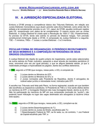 www.ResumosConcursos.hpg.com.br
   Resumo: Direito Eleitoral   – por   Anna Carolina Rezende Maia e Gilberto Barroso



       IV. A JURISDIÇÃO ESPECIALIZADA ELEITORAL

Embora a CF/88 preveja a competência básica dos Tribunais Eleitorais, em relação aos
Juízes Eleitorais monocráticos (que atuam perante cada Zona Eleitoral), como ainda não foi
editada a lei complementar prevista no art. 121, caput, da CF/88, aqueles continuam regidos
pelo CE, recepcionado com status de lei complementar. O mesmo ocorre com as Juntas
Eleitorais. A Justiça Eleitoral foi criada após a Revolução de 1930 (1° CE). Posteriormente,
foi prevista na CF/34, tendo sido extinta no período da Ditadura Vargas. Tem previsão
constitucional ininterrupta desde a CF/46. A composição da Justiça Eleitoral é a seguinte:
TSE – 7 ministros; TREs – 7 Juízes; e Juntas Eleitorais – 3 a 5 membros.



PECULIAR FORMA DE ORGANIZAÇÃO: O PERIÓDICO RECRUTAMENTO
DE SEUS MEMBROS E A COMPOSIÇÃO HETEROGÊNEA DE SEUS
ÓRGÃOS COLEGIADOS
A Justiça Eleitoral não dispõe de quadro próprio de magistrados, sendo estes selecionados
de outros setores do Poder Judiciário, passando a atuar através de mandatos periódicos (2
anos, renovável uma vez por igual período), o que se afigura bastante salutar, já que a
rotatividade privilegia a imparcialidade do julgador, diante dos conflitos eleitoreiros.

O TSE, segundo a CF/88 (que revogou, nessa parte, o CE), é composto de:

      a)     3 Juízes dentre os Ministros do STF;
      b)     2 Juízes dentre os Ministros do STJ; e
      c)     2 Juízes nomeados pelo Presidente da República, dentre 6 advogados de
             notável saber jurídico e idoneidade moral, indicados pelo STF.

A escolha nos Tribunais será feita pelo Pleno, na forma regimental, ocasião em que também
são escolhidos os respectivos substitutos. O Presidente do TSE e o Vice serão eleitos dentre
os membros do STF; o Corregedor Eleitoral (não mais Corregedor-Geral), dentre os do STJ.
Não há participação de membros do MP em sua composição (exclusão do “quinto”), não
podendo haver indicação no lugar das vagas destinadas aos advogados (a doutrina critica
esta opção).


Os TRE's, segundo a CF/88 (que revogou, nessa parte, o CE), compõem-se de:

      a)     2 Juízes dentre Desembargadores do TJ;
      b)     2 Juízes dentre os Juízes de Direito, escolhidos pelo TJ;
      c)     1 Desembargador Federal do TRF, se for sede, ou, do contrário, 1 Juiz Federal
             da Capital escolhido pelo TRF; e


                                            20
 