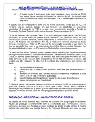 www.ResumosConcursos.hpg.com.br
   Resumo: Direito Eleitoral   – por   Anna Carolina Rezende Maia e Gilberto Barroso

      d)     2 Juízes dentre 6 advogados (não mais “cidadãos”, como ocorria na CF/69,
             que, dessa forma, permitia a indicação de membro do MP) de notável saber
             jurídico e idoneidade moral, indicados pelo TJ e nomeados pelo Presidente da
             República.

A escolha dos Desembargadores será feita na forma regimental, sendo que, no TJ, será
mediante votação secreta, ocasião em que também são escolhidos os respectivos
substitutos. O presidente do TRE e o Vice (que normalmente acumula a função de
Corregedor Regional Eleitoral) serão eleitos dentre os Desembargadores do TJ.

Os Juízes Eleitorais são Juízes de Direito (Estaduais), designados pelo plenário do TRE para
presidirem as Zonas Eleitorais (menor fração territorial com jurisdição dentro de uma
circunscrição judiciária eleitoral), sendo despicienda a vitaliciedade para o exercício da
função. As funções são cumulativas. No RS, a rotatividade também alcança os Juízes
Eleitorais monocráticos. Aliás, na 1ª instância, há composição colegiada, o que ocorre na
fase de apuração dos votos e na diplomação dos eleitos. São as Juntas Eleitorais. Nas
demais atividades (previstas no CE), os Juízes Eleitorais funcionam singularmente.

Os membros das Juntas Eleitorais gozam, no exercício de suas funções, de plenas garantias
da magistratura de carreira, inclusive inamovibilidade. A Presidência é exercida pelo Juiz de
Direito, os demais podem ser leigos. Os membros são nomeados pelo Presidente do TRE,
após aprovação pelo Plenário, com antecedência de 60 dias em relação à eleição. São
regidas pelo CE. Possuem, no total, 3 ou 5 membros. São impedidos de ser membros da
Junta:

      a)     escrutinadores ou auxiliares;
      b)     candidatos, seu cônjuge e seus parentes, ainda que por afinidade (até o 3°
             grau);
      c)     membros de Diretório dos Partidos Políticos devidamente registrados e cujos
             nomes tenham sido oficialmente publicados;
      d)     as autoridades, agentes policiais e ocupantes de cargos de confiança; e
      e)     os que pertencem ao serviço eleitoral.

O rol não é taxativo. Incluem-se na norma proibitiva os membros do MP, os que não estão no
gozo dos direitos políticos (condenado ainda que cumpra sursis), sendo vedada a
participação de parentes em qualquer grau ou servidores da mesma repartição pública ou
empresa privada na mesma Junta. As impugnações serão feitas no prazo de 3 dias.


PRESTAÇÃO JURISDICIONAL NO CONTENCIOSO ELEITORAL
As funções da Justiça Eleitoral, hoje, não mais se exaurem com a expedição dos diplomas.
Aquela se preocupa constantemente com a neutralidade das confrontações político-
partidárias. Querelas nos Partidos, pessoas jurídicas de direito privado, alheias à matéria
eleitoral são resolvidas pela Justiça Comum. Os Tribunais Eleitorais (em todas as suas


                                             21
 