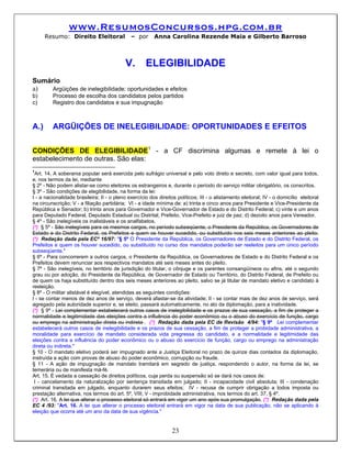 www.ResumosConcursos.hpg.com.br
      Resumo: Direito Eleitoral               – por      Anna Carolina Rezende Maia e Gilberto Barroso



                                            V.       ELEGIBILIDADE
Sumário
a)   Argüições de inelegibilidade: oportunidades e efeitos
b)       Processo de escolha dos candidatos pelos partidos
c)       Registro dos candidatos e sua impugnação



A.)      ARGÜIÇÕES DE INELEGIBILIDADE: OPORTUNIDADES E EFEITOS

CONDIÇÕES DE ELEGIBILIDADE1 - a CF discrimina algumas e remete à lei o
estabelecimento de outras. São elas:
1
  Art. 14. A soberania popular será exercida pelo sufrágio universal e pelo voto direto e secreto, com valor igual para todos,
e, nos termos da lei, mediante
§ 2º - Não podem alistar-se como eleitores os estrangeiros e, durante o período do serviço militar obrigatório, os conscritos.
§ 3º - São condições de elegibilidade, na forma da lei:
I - a nacionalidade brasileira; II - o pleno exercício dos direitos políticos; III - o alistamento eleitoral; IV - o domicílio eleitoral
na circunscrição; V - a filiação partidária; VI - a idade mínima de: a) trinta e cinco anos para Presidente e Vice-Presidente da
República e Senador; b) trinta anos para Governador e Vice-Governador de Estado e do Distrito Federal; c) vinte e um anos
para Deputado Federal, Deputado Estadual ou Distrital, Prefeito, Vice-Prefeito e juiz de paz; d) dezoito anos para Vereador.
§ 4º - São inelegíveis os inalistáveis e os analfabetos.
(*) § 5º - São inelegíveis para os mesmos cargos, no período subseqüente, o Presidente da República, os Governadores de
Estado e do Distrito Federal, os Prefeitos e quem os houver sucedido, ou substituído nos seis meses anteriores ao pleito.
(*) Redação dada pela ECº 16/97: "§ 5º O Presidente da República, os Governadores de Estado e do Distrito Federal, os
Prefeitos e quem os houver sucedido, ou substituído no curso dos mandatos poderão ser reeleitos para um único período
subseqüente."
§ 6º - Para concorrerem a outros cargos, o Presidente da República, os Governadores de Estado e do Distrito Federal e os
Prefeitos devem renunciar aos respectivos mandatos até seis meses antes do pleito.
§ 7º - São inelegíveis, no território de jurisdição do titular, o cônjuge e os parentes consangüíneos ou afins, até o segundo
grau ou por adoção, do Presidente da República, de Governador de Estado ou Território, do Distrito Federal, de Prefeito ou
de quem os haja substituído dentro dos seis meses anteriores ao pleito, salvo se já titular de mandato eletivo e candidato à
reeleição.
§ 8º - O militar alistável é elegível, atendidas as seguintes condições:
I - se contar menos de dez anos de serviço, deverá afastar-se da atividade; II - se contar mais de dez anos de serviço, será
agregado pela autoridade superior e, se eleito, passará automaticamente, no ato da diplomação, para a inatividade.
(*) § 9º - Lei complementar estabelecerá outros casos de inelegibilidade e os prazos de sua cessação, a fim de proteger a
normalidade e legitimidade das eleições contra a influência do poder econômico ou o abuso do exercício de função, cargo
ou emprego na administração direta ou indireta . (*) Redação dada pela EC de Revisão 4/94: "§ 9º Lei complementar
estabelecerá outros casos de inelegibilidade e os prazos de sua cessação, a fim de proteger a probidade administrativa, a
moralidade para exercício de mandato considerada vida pregressa do candidato, e a normalidade e legitimidade das
eleições contra a influência do poder econômico ou o abuso do exercício de função, cargo ou emprego na administração
direta ou indireta."
§ 10 - O mandato eletivo poderá ser impugnado ante a Justiça Eleitoral no prazo de quinze dias contados da diplomação,
instruída a ação com provas de abuso do poder econômico, corrupção ou fraude.
§ 11 - A ação de impugnação de mandato tramitará em segredo de justiça, respondendo o autor, na forma da lei, se
temerária ou de manifesta má-fé.
Art. 15. É vedada a cassação de direitos políticos, cuja perda ou suspensão só se dará nos casos de:
 I - cancelamento da naturalização por sentença transitada em julgado; II - incapacidade civil absoluta; III - condenação
criminal transitada em julgado, enquanto durarem seus efeitos; IV - recusa de cumprir obrigação a todos imposta ou
prestação alternativa, nos termos do art. 5º, VIII; V - improbidade administrativa, nos termos do art. 37, § 4º.
(*) Art. 16. A lei que alterar o processo eleitoral só entrará em vigor um ano após sua promulgação. (*) Redação dada pela
EC 4 /93: "Art. 16. A lei que alterar o processo eleitoral entrará em vigor na data de sua publicação, não se aplicando à
eleição que ocorra até um ano da data de sua vigência."


                                                                  23
 
