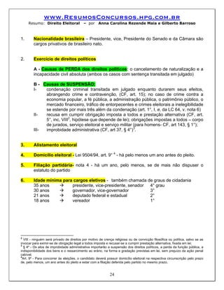 www.ResumosConcursos.hpg.com.br
     Resumo: Direito Eleitoral            – por      Anna Carolina Rezende Maia e Gilberto Barroso



1.      Nacionalidade brasileira – Presidente, vice, Presidente do Senado e da Câmara são
        cargos privativos de brasileiro nato.


2.      Exercício de direitos políticos

        A - Causas de PERDA dos direitos políticos: o cancelamento de naturalização e a
        incapacidade civil absoluta (ambos os casos com sentença transitada em julgado)

        B - Causas de SUSPENSÃO:
        I-   condenação criminal transitada em julgado enquanto durarem seus efeitos,
             abrangendo crime e contravenção, (CF, art. 15); no caso de crime contra a
             economia popular, a fé pública, a administração pública, o patrimônio público, o
             mercado financeiro, tráfico de entorpecentes e crimes eleitorais a inelegibilidade
             se estende por mais três além da condenação (art. 1°, I, e, da LC 64, v. nota 6)
        II-  recusa em cumprir obrigação imposta a todos e prestação alternativa (CF, art.
             5°, inc, VIII2, hipótese que depende de lei); obrigações impostas a todos – corpo
             de jurados, serviço eleitoral e serviço militar (para homens- CF, art 143, § 1°);
        III- improbidade administrativa (CF, art 37, § 4°)3.


3.      Alistamento eleitoral

4.      Domicílio eleitoral - Lei 9504/94, art. 9° 4 - há pelo menos um ano antes do pleito.

5.      Filiação partidária- nota 4 - há um ano, pelo menos, se de mais não dispuser o
        estatuto do partido

6.      Idade mínima para cargos eletivos - também chamada de graus de cidadania
        35 anos          presidente, vice-presidente, senador 4° grau
        30 anos          governador, vice-governador          3°
        21 anos          deputado federal e estadual          2°
        18 anos          vereador                             1°




2
   VIII - ninguém será privado de direitos por motivo de crença religiosa ou de convicção filosófica ou política, salvo se as
invocar para eximir-se de obrigação legal a todos imposta e recusar-se a cumprir prestação alternativa, fixada em lei;
3
   § 4º - Os atos de improbidade administrativa importarão a suspensão dos direitos políticos, a perda da função pública, a
indisponibilidade dos bens e o ressarcimento ao erário, na forma e gradação previstas em lei, sem prejuízo da ação penal
cabível.
4
  Art. 9º - Para concorrer às eleições, o candidato deverá possuir domicílio eleitoral na respectiva circunscrição pelo prazo
de, pelo menos, um ano antes do pleito e estar com a filiação deferida pelo partido no mesmo prazo.


                                                            24
 