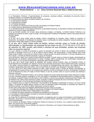 www.ResumosConcursos.hpg.com.br
     Resumo: Direito Eleitoral            – por     Anna Carolina Rezende Maia e Gilberto Barroso



9. os Presidentes, Diretores e Superintendentes de autarquias, empresas públicas, sociedades de economia mista e
fundações públicas e as mantidas pelo poder público;
10. os Governadores de Estado, do Distrito Federal e de Territórios;
11. os Interventores Federais;
12, os Secretários de Estado;
13. os Prefeitos Municipais;
14. os membros do Tribunal de Contas da União, dos Estados e do Distrito Federal;
15. o Diretor-Geral do Departamento de Polícia Federal;
16. os Secretários-Gerais, os Secretários-Executivos, os Secretários Nacionais, os Secretários Federais dos Ministérios e as
pessoas que ocupem cargos equivalentes;
b) os que tenham exercido, nos 6 (seis) meses anteriores à eleição, nos Estados, no Distrito Federal, Territórios e em
qualquer dos poderes da União, cargo ou função, de nomeação pelo Presidente da República, sujeito à aprovação prévia do
Senado Federal;
c) (Vetado);
d) os que, até 6 (seis) meses antes da eleição, tiverem competência ou interesse, direta, indireta ou eventual, no
lançamento, arrecadação ou fiscalização de impostos, taxas e contribuições de caráter obrigatório, inclusive parafiscais, ou
para aplicar multas relacionadas com essas atividades;
e) os que, até 6 (seis) meses antes da eleição, tenham exercido cargo ou função de direção,
administração ou representação nas empresas de que tratam os arts. 3º e 5º da Lei nº 4.137, de 10
de setembro de 1962, quando, pelo âmbito e natureza de suas atividades, possam tais empresas
influir na economia nacional;
f) os que, detendo o controle de empresas ou grupo de empresas que atuem no Brasil, nas condições monopolísticas
previstas no parágrafo único do art. 5° da lei citada na alínea anterior, não apresentarem à Justiça Eleitoral, até 6 (seis)
meses antes do pleito, a prova de que fizeram cessar o abuso apurado, do poder econômico, ou de que transferiram, por
força regular, o controle de referidas empresas ou grupo de empresas;
g) os que tenham, dentro dos 4 (quatro) meses anteriores ao pleito, ocupado cargo ou função de direção, administração ou
representação em entidades representativas de classe, mantidas, total ou parcialmente, por contribuições impostas pelo
poder Público ou com recursos arrecadados e repassados pela Previdência Social;
h) os que, até 6 (seis) meses depois de afastados das funções, tenham exercido cargo de Presidente, Diretor ou
Superintendente de sociedades com objetivos exclusivos de operações financeiras e façam publicamente apelo à poupança
e ao crédito, inclusive através de cooperativas e da empresa ou estabelecimentos que gozem, sob qualquer forma, de
vantagens asseguradas pelo poder público, salvo se decorrentes de contratos que obedeçam a cláusulas uniformes;
i) os que, dentro de 6 (seis) meses anteriores ao pleito, hajam exercido cargo ou função de direção, administração ou
representação em pessoa jurídica ou em empresa que mantenha contrato de execução de obras, de prestação de serviços
ou de fornecimento de bens com órgão do Poder Público ou sob seu controle, salvo no caso de contrato que obedeça a
cláusulas uniformes;
j) os que, membros do Ministério Público, não se tenham afastado das suas funções até 6 (seis)) meses anteriores ao pleito;
I) os que, servidores públicos, estatutários ou não,»dos órgãos ou entidades da Administração direta ou indireta da União,
dos Estados, do Distrito Federal, dos Municípios e dos Territórios, inclusive das fundações mantidas pelo Poder Público, não
se afastarem até 3 (três) meses anteriores ao pleito, garantido o direito à percepção dos seus vencimentos integrais;
III - para Governador e Vice-Governador de Estado e do Distrito Federal:
a) os inelegíveis para os cargos de Presidente e Vice-Presidente da República especificados na alínea a do inciso II deste
artigo e, no tocante às demais alíneas, quando se tratar de repartição pública, associação ou empresas que operem no
território do Estado ou do Distrito Federal, observados os mesmos prazos;
b) até 6 (seis) meses depois de afastados definitivamente de seus cargos ou funções:
1. os chefes dos Gabinetes Civil e Militar do Governador do Estado ou do Distrito Federal;
2. os comandantes do Distrito Naval, Região Militar e Zona Aérea;
3. os diretores de órgãos estaduais ou sociedades de assistência aos Municípios;
4. os secretários da administração municipal ou membros de órgãos congêneres;
IV - para Prefeito e Vice-Prefeito:
a) no que lhes for aplicável, por identidade de situações, os inelegíveis para os cargos de Presidente e Vice-Presidente da
República, Governador e Vice-Governador de Estado e do Distrito Federal, observado o prazo de 4 (quatro) meses para a
desincompatibilização;
b) os membros do Ministério Público e Defensoria Pública em exercício na Comarca, nos 4 (quatro) meses anteriores ao
pleito, sem prejuízo dos vencimentos integrais;
c) as autoridades policiais, civis ou militares, com exercício no Município, nos 4 (quatro) meses anteriores ao pleito;
V - para o Senado Federal:




                                                            26
 