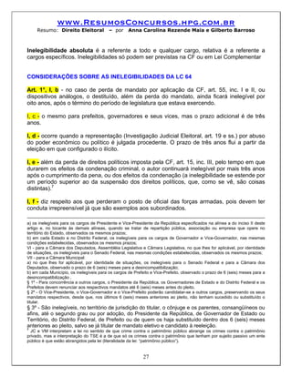 www.ResumosConcursos.hpg.com.br
     Resumo: Direito Eleitoral            – por     Anna Carolina Rezende Maia e Gilberto Barroso



Inelegibilidade absoluta é a referente a todo e qualquer cargo, relativa é a referente a
cargos específicos. Inelegibilidades só podem ser previstas na CF ou em Lei Complementar


CONSIDERAÇÕES SOBRE AS INELEGIBILIDADES DA LC 64

Art. 1°, I, b - no caso de perda de mandato por aplicação da CF, art. 55, inc. I e II, ou
dispositivos análogos, o destituído, além da perda do mandato, ainda ficará inelegível por
oito anos, após o término do período de legislatura que estava exercendo.

I, c - o mesmo para prefeitos, governadores e seus vices, mas o prazo adicional é de três
anos.

I, d - ocorre quando a representação (Investigação Judicial Eleitoral, art. 19 e ss.) por abuso
do poder econômico ou político é julgada procedente. O prazo de três anos flui a partir da
eleição em que configurado o ilícito.

I, e - além da perda de direitos políticos imposta pela CF, art. 15, inc. III, pelo tempo em que
durarem os efeitos da condenação criminal, o autor continuará inelegível por mais três anos
após o cumprimento da pena, ou dos efeitos da condenação (a inelegibilidade se estende por
um período superior ao da suspensão dos direitos políticos, que, como se vê, são coisas
distintas).7

I, f - diz respeito aos que perderam o posto de oficial das forças armadas, pois devem ter
conduta irrepreensível já que são exemplos aos subordinados.

a) os inelegíveis para os cargos de Presidente e Vice-Presidente da República especificados na alínea a do inciso II deste
artigo e, no tocante às demais alíneas, quando se tratar de repartição pública, associação ou empresa que opere no
território do Estado, observados os mesmos prazos;
b) em cada Estado e no Distrito Federal, os inelegíveis para os cargos de Governador e Vice-Governador, nas mesmas
condições estabelecidas, observados os mesmos prazos;
VI - para a Câmara dos Deputados, Assembléia Legislativa e Câmara Legislativa, no que lhes for aplicável, por identidade
de situações, os inelegíveis para o Senado Federal, nas mesmas condições estabelecidas, observados os mesmos prazos;
VII - para a Câmara Municipal:
a) no que lhes for aplicável, por identidade de situações, os inelegíveis para o Senado Federal e para a Câmara dos
Deputados, observado o prazo de 6 (seis) meses para a desincompatibilização;
b) em cada Município, os inelegíveis para os cargos de Prefeito e Vice-Prefeito, observado o prazo de 6 (seis) meses para a
desincompatibilização .
§ 1º - Para concorrência a outros cargos, o Presidente da República, os Governadores de Estado e do Distrito Federal e os
Prefeitos devem renunciar aos respectivos mandatos até 6 (seis) meses antes do pleito.
§ 2º - O Vice-Presidente, o Vice-Governador e o Vice-Prefeito poderão candidatar-se a outros cargos, preservando os seus
mandatos respectivos, desde que, nos últimos 6 (seis) meses anteriores ao pleito, não tenham sucedido ou substituído o
titular.
§ 3º - São inelegíveis, no território de jurisdição do titular, o cônjuge e os parentes, consangüíneos ou
afins, até o segundo grau ou por adoção, do Presidente da República, de Governador de Estado ou
Território, do Distrito Federal, de Prefeito ou de quem os haja substituído dentro dos 6 (seis) meses
anteriores ao pleito, salvo se já titular de mandato eletivo e candidato à reeleição.
7
  JC e VM interpretam a lei no sentido de que crime contra o patrimônio público abrange os crimes contra o patrimônio
privado, mas a interpretação do TSE é a de que só os crimes contra o patrimônio que tenham por sujeito passivo um ente
público é que estão abrangidos pela lei (literalidade da lei: “patrimônio público”).


                                                            27
 