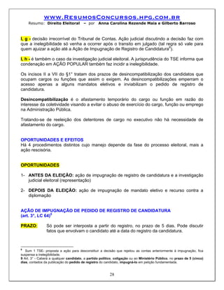 www.ResumosConcursos.hpg.com.br
    Resumo: Direito Eleitoral           – por     Anna Carolina Rezende Maia e Gilberto Barroso



I, g - decisão irrecorrível do Tribunal de Contas. Ação judicial discutindo a decisão faz com
que a inelegibilidade só venha a ocorrer após o transito em julgado (tal regra só vale para
quem ajuizar a ação até a Ação de Impugnação de Registro de Candidatura8).

I, h - é também o caso da investigação judicial eleitoral. A jurisprudência do TSE informa que
condenação em AÇÃO POPULAR também faz incidir a inelegibilidade.

Os incisos II a VII do §1° tratam dos prazos de desincompatibilização dos candidatos que
ocupam cargos ou funções que assim o exigem. As desincompatibilizações emperram o
acesso apenas a alguns mandatos eletivos e inviabilizam o pedido de registro de
candidatura.

Desincompatibilização é o afastamento temporário do cargo ou função em razão do
interesse da coletividade visando a evitar o abuso de exercício do cargo, função ou emprego
na Administração Pública.

Tratando-se de reeleição dos detentores de cargo no executivo não há necessidade de
afastamento do cargo.


OPORTUNIDADES E EFEITOS
Há 4 procedimentos distintos cujo manejo depende da fase do processo eleitoral, mais a
ação rescisória.


OPORTUNIDADES

1- ANTES DA ELEIÇÃO: ação de impugnação de registro de candidatura e a investigação
   judicial eleitoral (representação)

2- DEPOIS DA ELEIÇÃO: ação de impugnação de mandato eletivo e recurso contra a
   diplomação


AÇÃO DE IMPUGNAÇÃO DE PEDIDO DE REGISTRO DE CANDIDATURA
(art. 3°, LC 64)9

PRAZO:          Só pode ser interposta a partir do registro, no prazo de 5 dias. Pode discutir
                fatos que envolvam o candidato até a data do registro da candidatura.



8
   Sum 1 TSE- proposta a ação para desconstituir a decisão que rejeitou as contas anteriormente à impugnação, fica
suspensa a inelegibilidade.
9 Art. 3° - Caberá a qualquer candidato, a partido político, coligação ou ao Ministério Público, no prazo de 5 (cinco)
dias, contados da publicação do pedido de registro do candidato, impugná-lo em petição fundamentada.


                                                         28
 