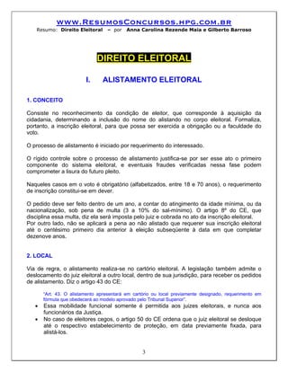 www.ResumosConcursos.hpg.com.br
    Resumo: Direito Eleitoral     – por    Anna Carolina Rezende Maia e Gilberto Barroso




                              DIREITO ELEITORAL

                         I.     ALISTAMENTO ELEITORAL

1. CONCEITO

Consiste no reconhecimento da condição de eleitor, que corresponde à aquisição da
cidadania, determinando a inclusão do nome do alistando no corpo eleitoral. Formaliza,
portanto, a inscrição eleitoral, para que possa ser exercida a obrigação ou a faculdade do
voto.

O processo de alistamento é iniciado por requerimento do interessado.

O rígido controle sobre o processo de alistamento justifica-se por ser esse ato o primeiro
componente do sistema eleitoral, e eventuais fraudes verificadas nessa fase podem
comprometer a lisura do futuro pleito.

Naqueles casos em o voto é obrigatório (alfabetizados, entre 18 e 70 anos), o requerimento
de inscrição constitui-se em dever.

O pedido deve ser feito dentro de um ano, a contar do atingimento da idade mínima, ou da
nacionalização, sob pena de multa (3 a 10% do sal-mínimo). O artigo 8º do CE, que
disciplina essa multa, diz ela será imposta pelo juiz e cobrada no ato da inscrição eleitoral.
Por outro lado, não se aplicará a pena ao não alistado que requerer sua inscrição eleitoral
até o centésimo primeiro dia anterior à eleição subseqüente à data em que completar
dezenove anos.


2. LOCAL

Via de regra, o alistamento realiza-se no cartório eleitoral. A legislação também admite o
deslocamento do juiz eleitoral a outro local, dentro de sua jurisdição, para receber os pedidos
de alistamento. Diz o artigo 43 do CE:

       “Art. 43. O alistamento apresentará em cartório ou local previamente designado, requerimento em
       fórmula que obedecerá ao modelo aprovado pelo Tribunal Superior”.
   •   Essa mobilidade funcional somente é permitida aos juizes eleitorais, e nunca aos
       funcionários da Justiça.
   •   No caso de eleitores cegos, o artigo 50 do CE ordena que o juiz eleitoral se desloque
       até o respectivo estabelecimento de proteção, em data previamente fixada, para
       alistá-los.


                                                  3
 