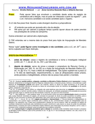 www.ResumosConcursos.hpg.com.br
     Resumo: Direito Eleitoral              – por     Anna Carolina Rezende Maia e Gilberto Barroso

Prazo:            Pode apurar fatos que envolvem o candidato desde antes do registro da
                  candidatura até a eleição, mas só pode ser interposto a partir do registro13 , pois
                  o art. menciona candidato e só existe candidato após o registro.

A LC não fixa prazo final. Quanto a este divergem doutrina e jurisprudência:

         JC entende que pode ser ajuizada até o dia da eleição.
         VM opina por ser cabível a qualquer tempo quando apurar abuso de poder previsto
         nas prestações de contas da campanha.

Outros entendem ser cabível até a diplomação.

O TSE entendeu ser a mesma data do prazo final para Ação de Impugnação de Mandato
Eletivo.

Nessa “ação” pode figurar como investigado o não candidato, pois a LC, art. 2014, usa o
termo culpados sem fazer distinção.


EFEITO DA PROCEDÊNCIA-15 16

1.       antes da eleição: cassa o registro da candidatura e torna o investigado inelegível
         (LC64, art. 1°, I, de art. 22, inc. XIV ), por três anos

2.       depois da eleição: serve de prova a ensejar a propositura de Recurso Contra a
         Diplomação (art. 262, IV, do CE) ou a Ação de Impugnação de Mandato Eletivo (CF,
         art. 14, §§ 10 e 11), mais o efeito de inelegibilidade. Tais ações sujeitam-se a prazo (3
         e 15 dias da diplomação, respectivamente), e, caso já ultrapassados esses prazos,
         ainda persiste a inelegibilidade, embora não se possa mais perder o mandato.

13
   Art. 22 - Qualquer partido político, coligação, candidato ou Ministério Público Eleitoral poderá representar à Justiça
Eleitoral, diretamente ao Corregedor-Geral ou Regional, relatando fatos e indicando provas, indícios e circunstâncias e pedir
abertura de investigação judicial para apurar uso indevido, desvio ou abuso do poder econômico ou do poder de
autoridade, ou utilização indevida de veículos ou meios de comunicação social, em benefício de candidato ou de partido
político, obedecido o seguinte rito: ...
14
   Art. 20 - O candidato, partido político ou coligação são parte legítimas para denunciar os culpados e promover-lhes a
responsabilidade; a nenhum servidor público, inclusive de autarquias, de entidade paraestatal e de sociedade de economia
mista será lícito negar ou retardar ato de ofício tendente a esse fim, sob pena de crime funcional.
15
   Art. 1º - São inelegíveis: I - para qualquer cargo: d) os que tenham contra sua pessoa representação julgada procedente
pela Justiça Eleitoral, transitada em julgado, em processo de apuração de abuso do poder econômico ou político, para a
eleição na qual concorrem ou tenham sido diplomados, bem como para as que se realizarem 3 (três) anos seguintes;
16
   LC64, art. 1°, I, de art. 22, inc. XIV- julgada procedente a representação, o Tribunal declarará a inelegibilidade do
representado e de quantos hajam contribuído para a prática do ato, cominando-lhes sanção de inelegibilidade para as
eleições a se realizarem nos 3 (três) anos subseqüentes à eleição em que se verificou, além da cassação do registro do
candidato diretamente beneficiado pela interferência do poder econômico e pelo desvio ou abuso do poder de autoridade,
determinando a remessa dos autos ao Ministério Público Eleitoral, para instauração de processo disciplinar, se for o caso, e
processo-crime, ordenando quaisquer outras providências que a espécie comportar;
XV - se a representação for julgada procedente após a eleição do candidato serão remetidas cópias de todo o processo
ao Ministério Público Eleitoral, para os fins previstos no art. 14, §§ 10 e 11 da Constituição Federal, e art. 262, inciso IV, do
Código Eleitoral.


                                                              30
 