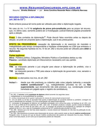 www.ResumosConcursos.hpg.com.br
     Resumo: Direito Eleitoral             – por     Anna Carolina Rezende Maia e Gilberto Barroso



RECURSO CONTRA A DIPLOMAÇÃO
(art. 262 do CE21)

Muito embora possua tal nome pode ser utilizado para obter a diplomação negada.

No caso do inc. I e IV há exigência de prova pré-constituída para se propor tal recurso,
que, no último caso, somente poderá ser a Investigação Judicial Eleitoral julgada procedente
após a eleição.

Prazo: 3 dias contados da diplomação22. Pode discutir fatos ocorridos antes ou depois da
eleição, só pode ser proposta após a diplomação, que é seu pressuposto.

EFEITO DA PROCEDÊNCIA: cassação da diplomação e do exercício do mandato e
inelegibilidade pelo tempo correspondente a hipótese contemplada na LC64 que embasou o
recurso. Na segunda hipótese do inc. IV do art. 262 o recurso pode ser utilizado para obter a
diplomação

Partes legítimas:
Ativa - Partidos político, Coligações, Ministério Público e Candidatos eleitos ou não
Passiva - candidato diplomado em litisconsórcio necessário com seu partido

Competência:
TRE se interposto perante o juiz singular para atacar a diplomação de prefeito, vice e
    vereadores
TSE se interposto perante o TRE para atacar a diplomação de governador, vice, senador e
    deputados

Motivos: os elencados nos incs. do art. 262

Inciso I -       desde que não preclusos ou cobertos pela coisa julgada (salvante a exceção
                 matéria constitucional23, v.g., inelegibilidades previstas na CF, ou fato
                 superveniente, que obviamente não está precluso, v.g., condenação criminal
                 transitada em julgado após o registro da candidatura).

21
   Art. 262 - O recurso contra expedição de diploma caberá somente nos seguintes casos:
I - inelegibilidade ou incompatibilidade de candidato;
II - errônea interpretação da lei quanto à aplicação do sistema de representação proporcional;
III - erro de direito ou de fato na apuração final quanto à determinação do quociente eleitoral ou partidário, contagem de
votos e classificação de candidato, ou a sua contemplação sob determinada legenda;
IV - concessão ou denegação do diploma, em manifesta contradição com a prova dos autos, na hipótese do art. 222, e do
art. 41-A da Lei 9504 de 30 de setembro de 1997. Art. 222 - É também anulável a votação, quando viciada de falsidade,
fraude, coação, uso de meios de que trata o art. 237, ou emprego de processo de propaganda ou captação de sufrágios
vedado por lei.(n.a.: era o caso de investigação jurisdicional do CE, substituída pela prevista na LC64)
22
    Art. 258 - Sempre que a lei não fixar prazo especial, o recurso deverá ser interposto em três dias da publicação do ato,
resolução ou despacho.
23
    Art. 259 - São preclusivos os prazos para interposição de recurso, salvo quando neste se discutir matéria constitucional.
Parágrafo único. O recurso em que se discutir matéria constitucional não poderá ser interposto fora do prazo. Perdido o
prazo numa fase própria, só em outra que se apresentar poderá ser interposto.


                                                             33
 