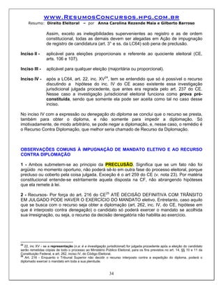 www.ResumosConcursos.hpg.com.br
     Resumo: Direito Eleitoral            – por     Anna Carolina Rezende Maia e Gilberto Barroso

                 Assim, exceto as inelegibilidades supervenientes ao registro e as de ordem
                 constitucional, todas as demais devem ser alegadas em Ação de impugnação
                 de registro de candidatura (art. 3° e ss. da LC64) sob pena de preclusão.

Inciso II -      aplicável para eleições proporcionais e referente ao quociente eleitoral (CE,
                 arts. 106 e 107).

Inciso III -     aplicável para qualquer eleição (majoritária ou proporcional).

Inciso IV -      após a LC64, art. 22, inc. XV24, tem se entendido que só é possível o recurso
                 discutindo a hipótese do inc. IV do CE acaso existente essa investigação
                 jurisdicional julgada procedente, que antes era regrada pelo art. 237 do CE.
                 Nesse caso a investigação jurisdicional eleitoral funciona como prova pré-
                 constituída, sendo que somente ela pode ser aceita como tal no caso desse
                 inciso.

No inciso IV com a expressão ou denegação do diploma se conclui que o recurso se presta,
também para obter o diploma, e não somente para impedir a diplomação. Só
imotivadamente, de modo arbitrário, se pode negar a diplomação, e, nesse caso, o remédio é
o Recurso Contra Diplomação, que melhor seria chamado de Recurso da Diplomação.



OBSERVAÇÕES COMUNS À IMPUGNAÇÃO DE MANDATO ELETIVO E AO RECURSO
CONTRA DIPLOMAÇÃO

1 - Ambos submetem-se ao principio da PRECLUSÃO. Significa que se um fato não foi
argüido no momento oportuno, não poderá sê-lo em outra fase do processo eleitoral, porque
precluso ou coberto pela coisa julgada. Exceção é o art 259 do CE (v. nota 23). Por matéria
constitucional entende-se estritamente aquela disposta na CF, não abrangendo hipóteses
que ela remete à lei.

2 - Recursos- Por força do art. 216 do CE25 ATÉ DECISÃO DEFINITIVA COM TRÂNSITO
EM JULGADO PODE HAVER O EXERCÍCIO DO MANDATO eletivo. Entretanto, caso aquilo
que se busca com o recurso seja obter a diplomação (art. 262, inc. IV, do CE, hipótese em
que é interposto contra denegação) o candidato só poderá exercer o mandato se acolhida
sua irresignação, ou seja, o recurso da decisão denegatória não habilita ao exercício.




24
   22, inc XV - se a representação (n.a: é a investigação jurisdicional) for julgada procedente após a eleição do candidato
serão remetidas cópias de todo o processo ao Ministério Público Eleitoral, para os fins previstos no art. 14, §§ 10 e 11 da
Constituição Federal, e art. 262, inciso IV, do Código Eleitoral.
25
   Art. 216 - Enquanto o Tribunal Superior não decidir o recurso interposto contra a expedição do diploma, poderá o
diplomado exercer o mandato em toda a sua plenitude.


                                                            34
 