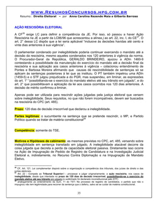 www.ResumosConcursos.hpg.com.br
    Resumo: Direito Eleitoral           – por     Anna Carolina Rezende Maia e Gilberto Barroso



AÇÃO RESCISÓRIA ELEITORAL

A CF26 exige LC para definir a competência da JE. Por isso, só passou a haver Ação
Rescisória na JE a partir da LC86/96 que acrescentou a alínea j ao art. 22, inc. I, do CE27. O
art. 2° dessa LC dispôs que a lei seria aplicável “inclusive às decisões havidas até cento e
vinte dias anteriores à sua vigência”.

O parlamentar condenado por inelegibilidade poderia continuar exercendo o mandato até a
decisão da rescisória, mesmo aqueles condenados nos 120 anteriores à vigência da norma.
O Procurador-Geral da República, GERALDO BRINDEIRO, ajuizou a ADIn 1460-9
contestando a possibilidade da manutenção do exercício do mandato até a decisão final da
rescisória e sua aplicação aos casos anteriores à vigência – colacionou entendimento de
Pontes e Barbosa Moreira afirmando que causas de rescindibilidade de sentenças só se
aplicam às sentenças posteriores à lei que as instituiu. O PT também impetrou uma ADIn
(1459-5) e o STF julgou prejudicada a do PGR, mas suspendeu, em liminar, as expressões
do art. 1° “possibilitando-se o exercício do mandato eletivo até seu trânsito em julgado”, e do
art. 2° que possibilitavam a aplicação da lei aos casos ocorridos nos 120 dias anteriores. A
decisão de mérito confirmou a liminar.

Apenas pode ser utilizada para rescindir ações julgadas pela justiça eleitoral que versem
sobre inelegibilidade. Seus requisitos, no que não forem incompatíveis, devem ser buscados
na rescisória do CPC (art. 485).

Prazo: 120 dias de decisão irrecorrível que declarou a inelegibilidade.

Partes legítimas: o sucumbente na sentença que se pretende rescindir, o MP, e Partido
Político quando se tratar de matéria constitucional28


Competência: somente do TSE.


Motivos e Hipóteses de cabimento: as mesmas previstas no CPC, art. 485, versando sobre
inelegibilidade em sentença transitado em julgado. A inelegibilidade atacável decorre da
coisa julgada que decreta a perda da capacidade eleitoral passiva. Diretamente isso ocorre
na Ação de Impugnação de Pedido de Registro de Candidatura e na Investigação Judicial
Eleitoral e, indiretamente, no Recurso Contra Diplomação e na Impugnação de Mandato
Eletivo.

26
   CF, Art. 121. Lei complementar disporá sobre a organização e competência dos tribunais, dos juízes de direito e das
juntas eleitorais.
27
   Art. 22 - Compete ao Tribunal Superior:I - processar e julgar originariamente: a ação rescisória, nos casos de
inelegibilidade, desde que intentada no prazo de 120 dias de decisão irrecorrível, possibilitando-se o exercício do
mandato eletivo até seu trânsito em julgado.(o sublinhado foi declarado inconstitucional pelo STF)
28
   analogamente ao entendimento da Sum. 11 do TST- No processo de registro de candidatos, o partido que não o
impugnou não tem legitimidade para recorrer da sentença que o deferiu, salvo se se cuidar de matéria constitucional.


                                                         35
 