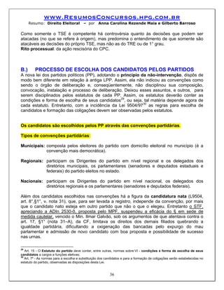 www.ResumosConcursos.hpg.com.br
      Resumo: Direito Eleitoral          – por     Anna Carolina Rezende Maia e Gilberto Barroso

Como somente o TSE é competente há controvérsia quanto às decisões que podem ser
atacadas (no que se refere à origem), mas predomina o entendimento de que somente são
atacáveis as decisões do próprio TSE, mas não as do TRE ou de 1° grau.
Rito processual: da ação rescisória do CPC.



B.)      PROCESSO DE ESCOLHA DOS CANDIDATOS PELOS PARTIDOS
A nova lei dos partidos políticos (PP), adotando o princípio da não-intervenção, dispôs de
modo bem diferente em relação à antiga LPP. Assim, ela não indicou as convenções como
sendo o órgão de deliberação e, conseqüentemente, não disciplinou sua composição,
convocação, instalação e processo de deliberação. Deixou esses assuntos, e outros, para
serem disciplinados pelos estatutos de cada PP. Assim, os estatutos deverão conter as
condições e forma de escolha de seus candidatos29, ou seja, tal matéria depende agora de
cada estatuto. Entretanto, com a incidência da Lei 9504/9730 as regras para escolha de
candidatos e formação das coligações devem ser observadas pelos estatutos.


Os candidatos são escolhidos pelos PP através das convenções partidárias.

Tipos de convenções partidárias:

Municipais: composta pelos eleitores do partido com domicílio eleitoral no município (é a
            convenção mais democrática).

Regionais: participam os Dirigentes do partido em nível regional e os delegados dos
           diretórios municipais, os parlamentares (senadores e deputados estaduais e
           federais) do partido eleitos no estado.

Nacionais: participam os Dirigentes do partido em nível nacional, os delegados dos
           diretórios regionais e os parlamentares (senadores e deputados federais).

Além dos candidatos escolhidos nas convenções há a figura da candidatura nata (L9504,
art. 8°,§1°, v. nota 31), que, para ser levada a registro, independe da convenção, por mais
que o candidato nato esteja em outro partido que não o que o elegeu. Entretanto o STF,
apreciando a ADIn 2530-0, proposta pelo MPF, suspendeu a eficácia do § em sede de
medida cautelar, vencido o Min. Ilmar Galvão, sob os argumentos de que atentava contra o
art. 17, §1° (nota 31–A), da CF, limitava os direitos dos demais filiados quebrando a
igualdade partidária, dificultando a oxigenação das bancadas pelo expurgo do mau
parlamentar e admissão de novo candidato com boa proposta e possibilidade de sucesso
nas urnas.

29
   Art. 15 - O Estatuto do partido deve conter, entre outras, normas sobre:VI - condições e forma de escolha de seus
candidatos a cargos e funções eletivas;
30
   Art. 7º - As normas para a escolha e substituição dos candidatos e para a formação de coligações serão estabelecidas no
estatuto do partido, observadas as disposições desta Lei.


                                                           36
 