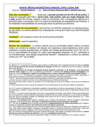 www.ResumosConcursos.hpg.com.br
     Resumo: Direito Eleitoral           – por     Anna Carolina Rezende Maia e Gilberto Barroso

Data das convenções -31          observado o período previsto em lei (10 a 30 de junho), é
fixado em resolução pelo TSE e, dentro dele, cada partido, pelo seu órgão dirigente, fixa
a data quando lhe convier. Importa a data da convenção, pois a propaganda eleitoral só é
permitida após a convenção. Como os meios de fiscalização da propaganda são limitados, a
lei estabelece impossibilidade de convenção antes do período que descreve.

Convocação do convencionais - duas formas: por EDITAL (publicado na imprensa local e,
se não existir, no cartório eleitoral com antecedência mínima de 8 dias) e por NOTIFICAÇÃO
PESSOAL.

Instalação - com qualquer número de convencionais presentes.

Deliberação - quorum específico.

Número de candidatos - o número máximo que as convenções podem indicar é sempre
relativo ao número de cadeiras em disputa nas respectivas casas legislativas, tendo como
parâmetro os dados populacionais. A matéria vem tratada genericamente na CF (art. 29, IV,
a, b e c para eleições municipais; 27, caput, para deputados estaduais; 45, §1°, remetendo a
Lei Complementar, para eleição proporcional federal)32. Estabelecido o número de cadeiras
incide o art 10733 da Lei 9504.



31 9504-Art. 8º - A escolha dos candidatos pelos partidos e a deliberação sobre coligações deverão ser feitas no período
de 10 a 30 de junho do ano em que se realizarem as eleições, lavrando-se a respectiva ata em livro aberto e rubricado
pela Justiça Eleitoral.
§ 1º - Aos detentores de mandato de Deputado Federal, Estadual ou Distrital, ou de Vereador, e aos que tenham
exercido esses cargos (n.a.: são os suplentes que exerceram o mandato) em qualquer período da legislatura que
estiver em curso, é assegurado o registro de candidatura para o mesmo cargo pelo partido a que estejam filiados.
31-A Art. 17. § 1º - É assegurada aos partidos políticos autonomia para definir sua estrutura interna, organização e
funcionamento, devendo seus estatutos estabelecer normas de fidelidade e disciplina partidárias.
32
   29, IV - número de Vereadores proporcional à população do Município, observados os seguintes limites:
a) mínimo de nove e máximo de vinte e um nos Municípios de até um milhão de habitantes;
b) mínimo de trinta e três e máximo de quarenta e um nos Municípios de mais de um milhão e menos de cinco milhões de
habitantes;
c) mínimo de quarenta e dois e máximo de cinqüenta e cinco nos Municípios de mais de cinco milhões de habitantes;

Art. 27. O número de Deputados à Assembléia Legislativa corresponderá ao triplo da representação do Estado na Câmara
dos Deputados e, atingido o número de trinta e seis, será acrescido de tantos quantos forem os Deputados Federais acima
de doze.
Art. 45.§ 1º - O número total de Deputados, bem como a representação por Estado e pelo Distrito Federal, será estabelecido
por lei complementar, proporcionalmente à população, procedendo-se aos ajustes necessários, no ano anterior às eleições,
para que nenhuma daquelas unidades da Federação tenha menos de oito ou mais de setenta Deputados. § 2º - Cada
Território elegerá quatro Deputados.
33
   Art. 10 - Cada partido poderá registrar candidatos para a Câmara dos Deputados, Câmara Legislativa, Assembléias
Legislativas e Câmaras Municipais, até cento e cinqüenta por cento do número de lugares a preencher.
§ 1º - No caso de coligação para as eleições proporcionais, independentemente do número de partidos que a integrem,
poderão ser registrados candidatos até o dobro do número de lugares a preencher.
§ 2º - Nas unidades da Federação em que o número de lugares a preencher para a Câmara dos Deputados não exceder de
vinte, cada partido poderá registrar candidatos a Deputado Federal e a Deputado Estadual ou Distrital até o dobro das
respectivas vagas; havendo coligação, estes números poderão ser acrescidos de até mais cinqüenta por cento.
§ 3º - Do número de vagas resultante das regras previstas neste artigo, cada partido ou coligação deverá reservar o mínimo
de trinta por cento e o máximo de setenta por cento para candidaturas de cada sexo.
§ 4º - Em todos os cálculos, será sempre desprezada a fração, se inferior a meio, e igualada a um, se igual ou superior.


                                                           37
 