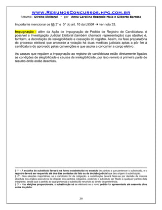 www.ResumosConcursos.hpg.com.br
     Resumo: Direito Eleitoral           – por     Anna Carolina Rezende Maia e Gilberto Barroso

Importante mencionar os §§ 3° e 5° do art. 10 da L9504                       ver nota 33.

Impugnação - além da Ação de Impugnação de Pedido de Registro de Candidatura, é
possível a Investigação Judicial Eleitoral (também chamada representação) cujo objetivo é,
também, a decretação da inelegibilidade e cassação do registro. Assim, na fase preparatória
do processo eleitoral que antecede a votação há duas medidas judiciais aptas a pôr fim à
candidatura do aprovado pelas convenções e que aspira a concorrer a cargo eletivo.

As causas que regulam a impugnação ao registro de candidatura estão diretamente ligadas
às condições de elegibilidade e causas de inelegibilidade, por isso remeto à primeira parte do
resumo onde estão descritas.




§ 1º - A escolha do substituto far-se-á na forma estabelecida no estatuto do partido a que pertencer o substituído, e o
registro deverá ser requerido até dez dias contados do fato ou da decisão judicial que deu origem à substituição.
§ 2º - Nas eleições majoritárias, se o candidato for de coligação, a substituição deverá fazer-se por decisão da maioria
absoluta dos órgãos executivos de direção dos partidos coligados, podendo o substituto ser filiado a qualquer partido dela
integrante, desde que o partido ao qual pertencia o substituído renuncie ao direito de preferência.
§ 3º - Nas eleições proporcionais, a substituição só se efetivará se o novo pedido for apresentado até sessenta dias
antes do pleito.



                                                           39
 