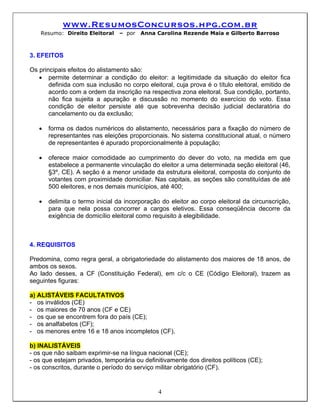 www.ResumosConcursos.hpg.com.br
    Resumo: Direito Eleitoral    – por   Anna Carolina Rezende Maia e Gilberto Barroso



3. EFEITOS

Os principais efeitos do alistamento são:
   • permite determinar a condição do eleitor: a legitimidade da situação do eleitor fica
       definida com sua inclusão no corpo eleitoral, cuja prova é o título eleitoral, emitido de
       acordo com a ordem da inscrição na respectiva zona eleitoral. Sua condição, portanto,
       não fica sujeita a apuração e discussão no momento do exercício do voto. Essa
       condição de eleitor persiste até que sobrevenha decisão judicial declaratória do
       cancelamento ou da exclusão;

   •   forma os dados numéricos do alistamento, necessários para a fixação do número de
       representantes nas eleições proporcionais. No sistema constitucional atual, o número
       de representantes é apurado proporcionalmente à população;

   •   oferece maior comodidade ao cumprimento do dever do voto, na medida em que
       estabelece a permanente vinculação do eleitor a uma determinada seção eleitoral (46,
       §3º, CE). A seção é a menor unidade da estrutura eleitoral, composta do conjunto de
       votantes com proximidade domiciliar. Nas capitais, as seções são constituídas de até
       500 eleitores, e nos demais municípios, até 400;

   •   delimita o termo inicial da incorporação do eleitor ao corpo eleitoral da circunscrição,
       para que nela possa concorrer a cargos eletivos. Essa conseqüência decorre da
       exigência de domicílio eleitoral como requisito à elegibilidade.



4. REQUISITOS

Predomina, como regra geral, a obrigatoriedade do alistamento dos maiores de 18 anos, de
ambos os sexos.
Ao lado desses, a CF (Constituição Federal), em c/c o CE (Código Eleitoral), trazem as
seguintes figuras:

a) ALISTÁVEIS FACULTATIVOS
- os inválidos (CE)
- os maiores de 70 anos (CF e CE)
- os que se encontrem fora do país (CE);
- os analfabetos (CF);
- os menores entre 16 e 18 anos incompletos (CF).

b) INALISTÁVEIS
- os que não saibam exprimir-se na língua nacional (CE);
- os que estejam privados, temporária ou definitivamente dos direitos políticos (CE);
- os conscritos, durante o período do serviço militar obrigatório (CF).


                                               4
 