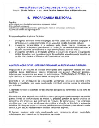 www.ResumosConcursos.hpg.com.br
     Resumo: Direito Eleitoral        – por    Anna Carolina Rezende Maia e Gilberto Barroso



                         6.      PROPAGANDA ELEITORAL
Sumário
a) Conciliação entre liberdade e isonomia na propaganda eleitoral
b) Limitações à propaganda
c) Distribuição proporcional de horários gratuitos pelos meios de comunicação audiovisuais
d) Condutas vedadas aos agentes públicos



Propaganda política é gênero. Espécies:

1-     propaganda eleitoral é forma de captação de votos usada pelos partidos, coligações e
       candidatos, em época determinada em lei, visando à eleição de cargos eletivos;
2-     propaganda intrapartidária é a realizada pelo filiado visando convencer os
       correligionários do partido, participantes da convenção para escolha dos candidatos, a
       escolher seu nome para concorrer a cargo eletivo (vedado o uso da mídia);
3-     propaganda partidária é a divulgação genérica e exclusiva do programa e da proposta
       política do partido, sem menção ao nome de candidatos, visando angariar adeptos ao
       partido. Não obstante a diferença, o CE confunde os conceitos.



A.) CONCILIAÇÃO ENTRE LIBERDADE E ISONOMIA NA PROPAGANDA ELEITORAL

Propaganda é um conjunto de técnicas empregadas para sugestionar pessoas em suas
escolhas. Busca desencadear estados emocionais que possam influenciar pessoas,
induzindo por mecanismos que atuam no subconsciente. PROPAGANDA ELEITORAL é a
ação destinada ao convencimento do eleitor para angariar votos.

Liberdade é um pré-requisito da propaganda. Democracia pressupõe equilíbrio entre
liberdade e igualdade, pois cada manifestação individual encontra outras de diferentes
procedências.

A liberdade deve ser considerada por dois ângulos: pela parte da transmissão e pela parte da
audiência.

Na sociedade atual expandiu-se a influência que a propaganda pode conseguir na opinião
pública devido às comunicações de massa. O processo gerador da opinião pública se
concentrou em empresas que controlam os veículos de comunicação. Tais empresas
constituem um novo poder social capaz de modificar a situação de liberdade e autonomia
individual. Montesquieu já preconizava que todo homem que dispõe de poder é levado a dele
abusar, e, por isso, há necessidade de técnicas limitadoras de poder.

O homem moderno está mais condicionado pelo pensamento alheio, manipulado
coletivamente, embora desfrute de liberdade de expressão.


                                                      40
 