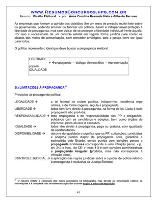 www.ResumosConcursos.hpg.com.br
     Resumo: Direito Eleitoral      – por   Anna Carolina Rezende Maia e Gilberto Barroso

As empresas que formam a opinião dos cidadãos têm um meio de pressão muito forte sobre
os governantes, podendo arruinar ou fabricar um político. Assim é indispensável proteção à
liberdade de propaganda, mas sem deixar de se proteger a liberdade individual frente àquela.
Por isso a necessidade de um controle estatal em regular forma jurídica para conter os
abusos dos meios de comunicação, sem conceder privilégios, pois a justiça deve ser igual
para todos.

O gráfico representa o ideal que deve buscar a propaganda eleitoral:


           LIBERDADE
                           >      propaganda – diálogo democrático – representação
           popular
           IGUALDADE




B.) LIMITAÇÕES À PROPAGANDA37

Princípios da propaganda política:

LEGALIDADE                     a lei federal de ordem pública, indisponível, incidência erga
                               omnes, e de forma cogente, regula a propaganda.
LIBERDADE                      todos têm livre direito à propaganda, na forma da lei. Lícita é toda
                               propaganda não proibida.
RESPONSABILIDADE               toda propaganda é de responsabilidade dos PP e coligações,
                               solidários com os candidatos e adeptos, bem como órgãos de
                               imprensa, pelos abusos e excessos.
IGUALDADE                      todos têm direito à propaganda, paga ou gratuita, com igualdade
                               de oportunidades.
DISPONIBILIDADE                decorre da igualdade e significa que os PP, coligações, candidatos
                               e adeptos podem dispor da propaganda lícita, garantida e
                               estimulada pelo Estado, sendo punida com sanções penais a
                               propaganda criminosa (corresponde a uma infração penal, v.g.,
                               art. 243 e incs., do CE- v. nota 41) e com sanções administrativas
                               a propaganda irregular (proibida, mas não corresponde à
                               infração penal).
CONTROLE JUDICIAL              a aplicação das regras jurídicas sobre e o poder de polícia relativo
                               à propaganda é exclusivo da Justiça Eleitoral.




37
   O resumo reflete o conteúdo dos livros apontados na bibliografia, mas devido ao amontoado caótico de
informações e à completa falta de sistematização dos autores sugiro a leitura da legislação.


                                                  41
 