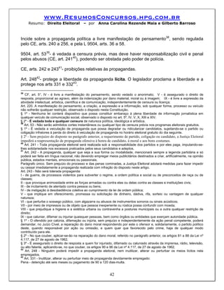 www.ResumosConcursos.hpg.com.br
     Resumo: Direito Eleitoral            – por      Anna Carolina Rezende Maia e Gilberto Barroso



Incide sobre a propaganda política a livre manifestação de pensamento38, sendo regulada
pelo CE, arts. 240 a 256, e pela L 9504, arts. 36 a 58.

9504, art. 5339- é vedada a censura prévia, mas deve haver responsabilização civil e penal
pelos abusos (CE, art. 24140), podendo ser obstada pelo poder de polícia.

CE, arts. 242 e 24341- proibições relativas às propagandas.

Art. 24842- protege a liberdade da propaganda lícita. O legislador proclama a liberdade e a
protege nos arts 331 e 33243.
38
   CF, art. 5°, IV - é livre a manifestação do pensamento, sendo vedado o anonimato; V - é assegurado o direito de
resposta, proporcional ao agravo, além da indenização por dano material, moral ou à imagem; IX - é livre a expressão da
atividade intelectual, artística, científica e de comunicação, independentemente de censura ou licença;
Art. 220. A manifestação do pensamento, a criação, a expressão e a informação, sob qualquer forma, processo ou veículo
não sofrerão qualquer restrição, observado o disposto nesta Constituição.
§ 1º - Nenhuma lei conterá dispositivo que possa constituir embaraço à plena liberdade de informação jornalística em
qualquer veículo de comunicação social, observado o disposto no art. 5º, IV, V, X, XIII e XIV.
§ 2º - É vedada toda e qualquer censura de natureza política, ideológica e artística.
39
   Art. 53 - Não serão admitidos cortes instantâneos ou qualquer tipo de censura prévia nos programas eleitorais gratuitos.
§ 1º - É vedada a veiculação de propaganda que possa degradar ou ridicularizar candidatos, sujeitando-se o partido ou
coligação infratores à perda do direito à veiculação de propaganda no horário eleitoral gratuito do dia seguinte.
§ 2º - Sem prejuízo do disposto no parágrafo anterior, a requerimento de partido, coligação ou candidato, a Justiça Eleitoral
impedirá a reapresentação de propaganda ofensiva à honra de candidato, à moral e aos bons costumes.
40
    Art. 241 - Toda propaganda eleitoral será realizada sob a responsabilidade dos partidos e por eles paga, imputando-se-
lhes solidariedade nos excessos praticados pelos seus candidatos e adeptos.
41
    Art. 242 - A propaganda, qualquer que seja a sua forma ou modalidade, mencionará sempre a legenda partidária e só
poderá ser feita em língua nacional, não devendo empregar meios publicitários destinados a criar, artificialmente, na opinião
pública, estados mentais, emocionais ou passionais.
Parágrafo único. Sem prejuízo do processo e das penas cominadas, a Justiça Eleitoral adotará medidas para fazer impedir
ou cessar imediatamente a propaganda realizada com infração do disposto neste artigo.
Art. 243 - Não será tolerada propaganda:
I - de guerra, de processos violentos para subverter o regime, a ordem política e social ou de preconceitos de raça ou de
classes;
II - que provoque animosidade entre as forças armadas ou contra elas ou delas contra as classes e instituições civis;
III - de incitamento de atentado contra pessoa ou bens;
IV - de instigação à desobediência coletiva ao cumprimento da lei de ordem pública;
V - que implique em oferecimento, promessa ou solicitação de dinheiro, dádiva, rifa, sorteio ou vantagem de qualquer
natureza;
VI - que perturbe o sossego público, com algazarra ou abusos de instrumentos sonoros ou sinais acústicos;
VII - por meio de impressos ou de objeto que pessoa inexperiente ou rústica possa confundir com moeda;
VIII - que prejudique a higiene e a estética urbana ou contravenha a posturas municipais ou a outra qualquer restrição de
direito;
IX - que caluniar, difamar ou injuriar quaisquer pessoas, bem como órgãos ou entidades que exerçam autoridade pública.
§ 1º - O ofendido por calúnia, difamação ou injúria, sem prejuízo e independentemente da ação penal competente, poderá
demandar, no Juízo Cível, a reparação do dano moral respondendo por este o ofensor e, solidariamente, o partido político
deste, quando responsável por ação ou omissão, e quem quer que favorecido pelo crime, haja de qualquer modo
contribuído para ele.
§ 2º - No que couber, aplicar-se-ão na reparação do dano moral, referido no parágrafo anterior, os artigos 81 a 88 da Lei nº
4.117, de 27 de agosto de 1962.
§ 3º - É assegurado o direito de resposta a quem for injuriado, difamado ou caluniado através da imprensa, rádio, televisão,
ou alto falante, aplicando-se, no que couber, os artigos 90 e 96 da Lei nº 4.117, de 27 de agosto de 1962.
42
    Art. 248 - Ninguém poderá impedir a propaganda eleitoral, nem inutilizar, alterar ou perturbar os meios lícitos nela
empregados.
43
    Art. 331 - Inutilizar, alterar ou perturbar meio de propaganda devidamente empregado:
Pena - detenção até seis meses ou pagamento de 90 a 120 dias-multa.


                                                            42
 