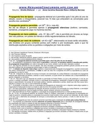 www.ResumosConcursos.hpg.com.br
     Resumo: Direito Eleitoral            – por     Anna Carolina Rezende Maia e Gilberto Barroso



Propaganda fora de época - propaganda eleitoral só é permitida após 5 de julho do ano da
eleição, exceto a intrapartidária, possível nos 15 dias que antecedem as convenções para
escolha dos candidatos49.

Propaganda genérica permitida - art 3850, 39 (v. nota 46).
No dia da eleição é permitida apenas a propaganda silenciosa (bottons, camisetas,
bandeiras, propaganda paga na imprensa escrita).

Propaganda em bens públicos - arts. 37, §§ e 4051- não é permitida em árvores ao longo
das vias públicas, em postes de trânsito e sinais regulamentadores do trânsito.

Propaganda por meio de outdoors - art 42 e §§52. relacionados os locais serão veiculados,
são divididos em grupos contendo pontos com melhor e pior localização, após o que há
distribuição eqüitativa entre os partidos e coligações por meio de sorteio.


II - das Câmaras Legislativas Federais, Estaduais e Municipais;
III - dos Tribunais Judiciais;
IV - dos hospitais e casas de saúde;
V - das escolas, bibliotecas públicas, igrejas e teatros, quando em funcionamento;
VI - dos quartéis e outros estabelecimentos militares.
49
    Art. 36 - A propaganda eleitoral somente é permitida após o dia 5 de julho do ano da eleição.
§ 1º - Ao postulante a candidatura a cargo eletivo é permitida a realização, na quinzena anterior à escolha pelo partido,
de propaganda intrapartidária com vista à indicação de seu nome, vedado o uso de rádio, televisão e outdoor.
§ 2º - No segundo semestre do ano da eleição, não será veiculada a propaganda partidária gratuita prevista em lei nem
permitido qualquer tipo de propaganda política paga no rádio e na televisão.
§ 3º - A violação do disposto neste artigo sujeitará o responsável pela divulgação da propaganda e, quando comprovado
seu prévio conhecimento, o beneficiário, à multa no valor de vinte mil a cinqüenta mil UFIR ou equivalente ao custo da
propaganda, se este for maior.
50
    Art. 38 - Independe da obtenção de licença municipal e de autorização da Justiça Eleitoral a veiculação de propaganda
eleitoral pela distribuição de folhetos, volantes e outros impressos, os quais devem ser editados sob a responsabilidade do
partido, coligação ou candidato.
51
    Art. 37 - Nos bens cujo uso dependa de cessão ou permissão do Poder Público, ou que a ele pertençam, e nos de uso
comum, é vedada a pichação, inscrição a tinta e a veiculação de propaganda, ressalvada a fixação de placas, estandartes,
faixas e assemelhados nos postes de iluminação pública, viadutos, passarelas e pontes, desde que não lhes cause dano,
dificulte ou impeça o seu uso e o bom andamento do tráfego.
§ 1º - A pichação, a inscrição a tinta ou a veiculação de propaganda em desacordo com o disposto neste artigo sujeitam o
responsável à restauração do bem e a multa no valor de cinco mil a quinze mil UFIR.
§ 2º - Em bens particulares, independe da obtenção de licença municipal e de autorização da Justiça Eleitoral, a veiculação
de propaganda eleitoral por meio da fixação de faixas, placas, cartazes, pinturas ou inscrições.
§ 3º - Nas dependências do Poder Legislativo, a veiculação de propaganda eleitoral fica a critério da Mesa Diretora.
Art. 40 - O uso, na propaganda eleitoral, de símbolos, frases ou imagens, associadas ou semelhantes às empregadas por
órgão de governo, empresa pública ou sociedade de economia mista constitui crime, punível com detenção, de seis meses
a um ano, com a alternativa de prestação de serviços à comunidade pelo mesmo período, e multa no valor de dez mil a
vinte mil UFIR.
52
    Art. 42 -A propaganda por meio de outdoors somente é permitida após a realização de sorteio pela Justiça Eleitoral.
§ 1º - As empresas de publicidade deverão relacionar os pontos disponíveis para a veiculação de propaganda eleitoral
em quantidade não inferior à metade do total dos espaços existentes no território municipal.
§ 2º - Os locais destinados à propaganda eleitoral deverão ser assim distribuídos:
I - trinta por cento, entre os partidos e coligações que tenham candidato a Presidente da República;
II - trinta por cento, entre os partidos e coligações que tenham candidato a Governador e a Senador;
III - quarenta por cento, entre os partidos e coligações que tenham candidatos a Deputado Federal, Estadual ou Distrital;
IV - nas eleições municipais, metade entre os partidos e coligações que tenham candidato a Prefeito e metade entre os que
tenham candidato a Vereador.


                                                            44
 
