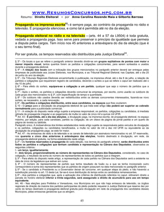 www.ResumosConcursos.hpg.com.br
     Resumo: Direito Eleitoral            – por      Anna Carolina Rezende Maia e Gilberto Barroso

Propaganda na imprensa escrita53- é sempre paga, ao contrário da propaganda no rádio e
televisão. É propaganda silenciosa, e como tal é permitida até no dia da eleição.

Propaganda eleitoral no rádio e na televisão - (arts. 44 a 57 da L9504) é toda gratuita,
vedada a propaganda paga. Isso serve para preservar o princípio da igualdade que permeia
a disputa pelos cargos. Tem início nos 45 anteriores a antevéspera do dia da eleição (que é
o seu termo final).

Por ser gratuita, os tempos reservados são distribuídos pela Justiça Eleitoral54.

§ 3º - Os locais a que se refere o parágrafo anterior deverão dividir-se em grupos eqüitativos de pontos com maior e
menor impacto visual, tantos quantos forem os partidos e coligações concorrentes, para serem sorteados e usados
durante a propaganda eleitoral.
§ 4º - A relação dos locais com a indicação dos grupos mencionados no parágrafo anterior deverá ser entregue pelas
empresas de publicidade aos Juízes Eleitorais, nos Municípios, e ao Tribunal Regional Eleitoral, nas Capitais, até o dia 25
de junho do ano da eleição.
§ 5º - Os Tribunais Regionais Eleitorais encaminharão à publicação, na imprensa oficial, até o dia 8 de julho, a relação de
partidos e coligações que requereram registro de candidatos, devendo o sorteio a que se refere o caput ser realizado até o
dia 10 de julho.
§ 6º - Para efeito do sorteio, equipara-se a coligação a um partido, qualquer que seja o número de partidos que a
integrem.
§ 7º - Após o sorteio, os partidos e coligações deverão comunicar às empresas, por escrito, como usarão os outdoors de
cada grupo dos mencionados no § 3º, com especificação de tempo e quantidade.
§ 8º - Os outdoors não usados deverão ser redistribuídos entre os demais concorrentes interessados, fazendo-se novo
sorteio, se necessário, a cada renovação.
§ 9º - Os partidos e coligações distribuirão, entre seus candidatos, os espaços que lhes couberem.
§ 10 - O preço para a veiculação da propaganda eleitoral de que trata este artigo não poderá ser superior ao cobrado
normalmente para a publicidade comercial.
§ 11 - A violação do disposto neste artigo sujeita a empresa responsável, os partidos, coligações ou candidatos, à imediata
retirada da propaganda irregular e ao pagamento de multa no valor de cinco mil a quinze mil UFIR.
53
    Art. 43 - É permitida, até o dia das eleições, a divulgação paga, na imprensa escrita, de propaganda eleitoral, no espaço
máximo, por edição, para cada candidato, partido ou coligação, de um oitavo de página de jornal padrão e um quarto de
página de revista ou tablóide.
Parágrafo único. A inobservância dos limites estabelecidos neste artigo sujeita os responsáveis pelos veículos de divulgação
e os partidos, coligações ou candidatos beneficiados, a multa no valor de mil a dez mil UFIR ou equivalente ao da
divulgação da propaganda paga, se este for maior.
54
    Art. 47 - As emissoras de rádio e de televisão e os canais de televisão por assinatura mencionados no art. 57 reservarão,
nos quarenta e cinco dias anteriores à antevéspera das eleições, horário destinado à divulgação, em rede, da
propaganda eleitoral gratuita, na forma estabelecida neste artigo.
§ 2º - Os horários reservados à propaganda de cada eleição, nos termos do parágrafo anterior, serão distribuídos entre
todos os partidos e coligações que tenham candidato e representação na Câmara dos Deputados, observados os
seguintes critérios :
I - um terço, igualitariamente;
II - dois terços, proporcionalmente ao número de representantes na Câmara dos Deputados, considerado, no caso de
coligação, o resultado da soma do número de representantes de todos os partidos que a integram.
§ 3º - Para efeito do disposto neste artigo, a representação de cada partido na Câmara dos Deputados será a existente na
data de início da legislatura que estiver em curso.
§ 4º - O número de representantes de partido que tenha resultado de fusão ou a que se tenha incorporado outro
corresponderá à soma dos representantes que os partidos de origem possuíam na data mencionada no parágrafo anterior.
§ 5º - Se o candidato a Presidente ou a Governador deixar de concorrer, em qualquer etapa do pleito, e não havendo a
substituição prevista no art. 13 desta Lei, far-se-á nova distribuição do tempo entre os candidatos remanescentes.
§ 6º - Aos partidos e coligações que, após a aplicação dos critérios de distribuição referidos no caput, obtiverem direito a
parcela do horário eleitoral inferior a trinta segundos, será assegurado o direito de acumulá-lo para uso em tempo
equivalente.
Art. 48 - Nas eleições para Prefeitos e Vereadores, nos Municípios em que não haja emissora de televisão, os órgãos
regionais de direção da maioria dos partidos participantes do pleito poderão requerer à Justiça Eleitoral que reserve dez por
cento do tempo destinado à propaganda eleitoral gratuita para divulgação em rede da propaganda dos candidatos desses
Municípios, pelas emissoras geradoras que os atingem.


                                                            45
 