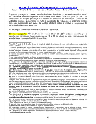 www.ResumosConcursos.hpg.com.br
     Resumo: Direito Eleitoral             – por      Anna Carolina Rezende Maia e Gilberto Barroso

Embora a propaganda comece, através do rádio e televisão, no termo citado acima, o art.
4555 relaciona vedações impostas às emissoras antes dessa data, já a partir da dia 1° de
julho do ano de eleição, pois aí já há a escolha de candidato em convenção. A violação às
vedações implica o pagamento de multa e suspensão da veiculação do programa infrator
com sua substituição por aviso da Justiça eleitoral sobre o motivo e suspensão da
transmissão da emissora por 24h.

Art 46- regula os debates de forma a preservar a igualdade.

Direito de resposta - (CF, art. 5°, inc V – v. nota 38) art 58 e §§56- pode ser exercido após a
escolha dos candidatos (convenções são de 10 a 30 de julho), ou seja, mesmo antes da
veiculação da propaganda eleitoral permitida.

55
    Art. 45 - A partir de 1º de julho do ano da eleição, é vedado às emissoras de rádio e televisão, em sua programação
normal e noticiário:
I - transmitir, ainda que sob a forma de entrevista jornalística, imagens de realização de pesquisa ou qualquer outro tipo de
consulta popular de natureza eleitoral em que seja possível identificar o entrevistado ou em que haja manipulação de dados;
II - usar trucagem, montagem ou outro recurso de áudio ou vídeo que, de qualquer forma, degradem ou ridicularizem
candidato, partido ou coligação, ou produzir ou veicular programa com esse efeito;
III - veicular propaganda política ou difundir opinião favorável ou contrária a candidato, partido, coligação, a seus órgãos ou
representantes;
IV - dar tratamento privilegiado a candidato, partido ou coligação;
V - veicular ou divulgar filmes, novelas, minisséries ou qualquer outro programa com alusão ou crítica a candidato ou partido
político, mesmo que dissimuladamente, exceto programas jornalísticos ou debates políticos;
VI - divulgar nome de programa que se refira a candidato escolhido em convenção, ainda quando preexistente, inclusive se
coincidente com o nome do candidato ou com a variação nominal por ele adotada. Sendo o nome do programa o mesmo
que o do candidato, fica proibida a sua divulgação, sob pena de cancelamento do respectivo registro.
§ 1º - A partir de 1º de agosto do ano da eleição, é vedado ainda às emissoras transmitir programa apresentado ou
comentado por candidato escolhido em convenção.
§ 2º - Sem prejuízo do disposto no parágrafo único do art. 55, a inobservância do disposto neste artigo sujeita a
emissora ao pagamento de multa no valor de vinte mil a cem mil UFIR, duplicada em caso de reincidência.
§ 3º - As disposições deste artigo aplicam-se aos sítios mantidos pelas empresas de comunicação social na Internet e
demais redes destinadas à prestação de serviços de telecomunicações de valor adicionado.
Art. 55 - Na propaganda eleitoral no horário gratuito, são aplicáveis ao partido, coligação ou candidato as vedações
indicadas nos incisos I e II do art. 45.
Parágrafo único. A inobservância do disposto neste artigo sujeita o partido ou coligação à perda de tempo equivalente ao
dobro do usado na prática do ilícito, no período do horário gratuito subseqüente, dobrada a cada reincidência, devendo, no
mesmo período, exibir-se a informação de que a não-veiculação do programa resulta de infração da lei eleitoral.
Art. 56 -A requerimento de partido, coligação ou candidato, a Justiça Eleitoral poderá determinar a suspensão, por vinte
e quatro horas, da programação normal de emissora que deixar de cumprir as disposições desta Lei sobre
propaganda.
§ 1º - No período de suspensão a que se refere este artigo, a emissora transmitirá a cada quinze minutos a informação de
que se encontra fora do ar por ter desobedecido à lei eleitoral.
§ 2º - Em cada reiteração de conduta, o período de suspensão será duplicado.
56
    Art. 58 - A partir da escolha de candidatos em convenção, é assegurado o direito de resposta a candidato, partido
ou coligação atingidos, ainda que de forma indireta, por conceito, imagem ou afirmação caluniosa, difamatória,
injuriosa ou sabidamente inverídica, difundidos por qualquer veículo de comunicação social.
§ 1º - O ofendido, ou seu representante legal, poderá pedir o exercício do direito de resposta à Justiça Eleitoral nos
seguintes prazos, contados a partir da veiculação da ofensa:
I - vinte e quatro horas, quando se tratar do horário eleitoral gratuito;
II - quarenta e oito horas, quando se tratar da programação normal das emissoras de rádio e televisão;
III - setenta e duas horas, quando se tratar de órgão da imprensa escrita.
§ 2º - Recebido o pedido, a Justiça Eleitoral notificará imediatamente o ofensor para que se defenda em vinte e quatro
horas, devendo a decisão ser prolatada no prazo máximo de setenta e duas horas da data da formulação do pedido.
§ 3º - Observar-se-ão, ainda, as seguintes regras no caso de pedido de resposta relativo a ofensa veiculada:
I - em órgão da imprensa escrita:


                                                             46
 
