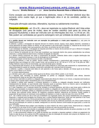 www.ResumosConcursos.hpg.com.br
     Resumo: Direito Eleitoral            – por      Anna Carolina Rezende Maia e Gilberto Barroso

Como exceção aos demais procedimentos eleitorais, nesse o Promotor eleitoral atua tão-
somente como custos legis, já que a legitimação ativa é só do candidato, partido ou
coligação.

Pressupõe afirmação caluniosa, difamatória, injuriosa ou sabidamente inverídica.

Pesquisas eleitorais - art. 33 a 35 – deve ser registrada na Justiça Eleitoral, até 5 dias antes
da divulgação (sob pena de multa); deve ter caráter científico (sob pena de crime de
pesquisa fraudulenta); e deve ser instruída com as informações dos incs. I a VII do art. 33).
Não podem ser contratadas por governo estrangeiro nem por entidade de direito público; em

a) o pedido deverá ser instruído com um exemplar da publicação e o texto para resposta;(n.a.: sob pena de
indeferimento liminar)
b) deferido o pedido, a divulgação da resposta dar-se-á no mesmo veículo, espaço, local, página, tamanho, caracteres e
outros elementos de realce usados na ofensa, em até quarenta e oito horas após a decisão ou, tratando-se de veículo com
periodicidade de circulação maior que quarenta e oito horas, na primeira vez em que circular;
c) por solicitação do ofendido, a divulgação da resposta será feita no mesmo dia da semana em que a ofensa foi divulgada,
ainda que fora do prazo de quarenta e oito horas;
d) se a ofensa for produzida em dia e hora que inviabilizem sua reparação dentro dos prazos estabelecidos nas alíneas
anteriores, a Justiça Eleitoral determinará a imediata divulgação da resposta;
e) o ofensor deverá comprovar nos autos o cumprimento da decisão, mediante dados sobre a regular distribuição dos
exemplares, a quantidade impressa e o raio de abrangência na distribuição;
II - em programação normal das emissoras de rádio e de televisão:
a) a Justiça Eleitoral, à vista do pedido, deverá notificar imediatamente o responsável pela emissora que realizou o
programa para que entregue em vinte e quatro horas, sob as penas do art. 347 da Lei nº 4.737, de 15 de julho de 1965 -
Código Eleitoral, cópia da fita da transmissão, que será devolvida após a decisão;
b) o responsável pela emissora, ao ser notificado pela Justiça Eleitoral ou informado pelo reclamante ou representante, por
cópia protocolada do pedido de resposta, preservará a gravação até a decisão final do processo;
c) deferido o pedido, a resposta será dada em até quarenta e oito horas após a decisão, em tempo igual ao da ofensa,
porém nunca inferior a um minuto;
III - no horário eleitoral gratuito:
a) o ofendido usará, para a resposta, tempo igual ao da ofensa, nunca inferior, porém, a um minuto;
b) a resposta será veiculada no horário destinado ao partido ou coligação responsável pela ofensa, devendo
necessariamente dirigir-se aos fatos nela veiculados;
c) se o tempo reservado ao partido ou coligação responsável pela ofensa for inferior a um minuto, a resposta será levada ao
ar tantas vezes quantas sejam necessárias para a sua complementação;
d) deferido o pedido para resposta, a emissora geradora e o partido ou coligação atingidos deverão ser notificados
imediatamente da decisão, na qual deverão estar indicados quais os períodos, diurno ou noturno, para a veiculação da
resposta, que deverá ter lugar no início do programa do partido ou coligação;
e) o meio magnético com a resposta deverá ser entregue à emissora geradora, até trinta e seis horas após a ciência da
decisão, para veiculação no programa subseqüente do partido ou coligação em cujo horário se praticou a ofensa;
f) se o ofendido for candidato, partido ou coligação que tenha usado o tempo concedido sem responder aos fatos veiculados
na ofensa, terá subtraído tempo idêntico do respectivo programa eleitoral; tratando-se de terceiros, ficarão sujeitos à
suspensão de igual tempo em eventuais novos pedidos de resposta e à multa no valor de duas mil a cinco mil UFIR.
§ 4º - Se a ofensa ocorrer em dia e hora que inviabilizem sua reparação dentro dos prazos estabelecidos nos parágrafos
anteriores, a resposta será divulgada nos horários que a Justiça Eleitoral determinar, ainda que nas quarenta e oito horas
anteriores ao pleito, em termos e forma previamente aprovados, de modo a não ensejar tréplica.
§ 5º - Da decisão sobre o exercício do direito de resposta cabe recurso às instâncias superiores, em vinte e quatro horas da
data de sua publicação em cartório ou sessão, assegurado ao recorrido oferecer contra-razões em igual prazo, a contar da
sua notificação.
§ 6º - A Justiça Eleitoral deve proferir suas decisões no prazo máximo de vinte e quatro horas, observando-se o disposto
nas alíneas d e e do inciso III do § 3º para a restituição do tempo em caso de provimento de recurso.
§ 7º - A inobservância do prazo previsto no parágrafo anterior sujeita a autoridade judiciária às penas previstas no art. 345
da Lei nº 4.737, de 15 de julho de 1965 - Código Eleitoral.
§ 8º - O não-cumprimento integral ou em parte da decisão que conceder a resposta sujeitará o infrator ao pagamento de
multa no valor de cinco mil a quinze mil UFIR, duplicada em caso de reiteração de conduta, sem prejuízo do disposto no art.
347 da Lei nº 4.737, de 15 de julho de 1965 - Código Eleitoral.


                                                            47
 