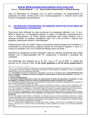 www.ResumosConcursos.hpg.com.br
      Resumo: Direito Eleitoral           – por      Anna Carolina Rezende Maia e Gilberto Barroso

caso de disparidade do divulgado com os dados levantados há obrigatoriedade de
publicação de dados corretos (como uma “contra-propaganda”) e havendo abuso pode
ocorrer a Investigação Judicial Eleitoral.



C.)     DISTRIBUIÇÃO PROPORCIONAL DE HORÁRIOS GRATUITOS PELOS MEIOS DE
        COMUNICAÇÃO AUDIOVISUAIS

Como havia forte infiltração do poder econômico na propaganda eleitoral, o art. 12 da L
6091/74 dispôs que: “a propaganda eleitoral, no rádio e na televisão, circunscrever-se-á,
única e exclusivamente, ao horário gratuito disciplinado pela Justiça Eleitoral, com a
expressa proibição de qualquer propaganda paga” com o fito de tornar a disputa mais
igualitária, preservando também o valor liberdade.

Posteriormente o Dec.-lei 1538/77 vedou a transmissão direta da imagem dos candidatos e a
transmissão de pronunciamentos, podendo apenas ser anunciada a legenda, o nome e o
número do candidato. Com a Lei 7332/85 tal restrição deixou de existir.

Atualmente a propaganda no rádio e televisão é apenas a gratuita, disciplinada pela Justiça
Eleitoral, sob a responsabilidade dos PP, assegurando a liberdade e igualdade aos
candidatos.

Sua distribuição vem regulada no art. 47, §2°, incs I e II57, da lei 9504. A divisão dos
períodos de 50 minutos é feita 1/3 de forma igualitária e 2/3 de forma proporcional à

57
    Art. 47 - As emissoras de rádio e de televisão e os canais de televisão por assinatura mencionados no art. 57 reservarão,
nos quarenta e cinco dias anteriores à antevéspera das eleições, horário destinado à divulgação, em rede, da propaganda
eleitoral gratuita, na forma estabelecida neste artigo.
§ 2º - Os horários reservados à propaganda de cada eleição, nos termos do parágrafo anterior, serão distribuídos entre
todos os partidos e coligações que tenham candidato e representação na Câmara dos Deputados, observados os
seguintes critérios :
I - um terço, igualitariamente;
II - dois terços, proporcionalmente ao número de representantes na Câmara dos Deputados, considerado, no caso
de coligação, o resultado da soma do número de representantes de todos os partidos que a integram.
§ 3º - Para efeito do disposto neste artigo, a representação de cada partido na Câmara dos Deputados será a existente na
data de início da legislatura que estiver em curso.
§ 4º - O número de representantes de partido que tenha resultado de fusão ou a que se tenha incorporado outro
corresponderá à soma dos representantes que os partidos de origem possuíam na data mencionada no parágrafo anterior.
§ 5º - Se o candidato a Presidente ou a Governador deixar de concorrer, em qualquer etapa do pleito, e não havendo a
substituição prevista no art. 13 desta Lei, far-se-á nova distribuição do tempo entre os candidatos remanescentes.
§ 6º - Aos partidos e coligações que, após a aplicação dos critérios de distribuição referidos no caput, obtiverem direito a
parcela do horário eleitoral inferior a trinta segundos, será assegurado o direito de acumulá-lo para uso em tempo
equivalente.
Art. 48 - Nas eleições para Prefeitos e Vereadores, nos Municípios em que não haja emissora de televisão, os órgãos
regionais de direção da maioria dos partidos participantes do pleito poderão requerer à Justiça Eleitoral que reserve dez por
cento do tempo destinado à propaganda eleitoral gratuita para divulgação em rede da propaganda dos candidatos desses
Municípios, pelas emissoras geradoras que os atingem.
§ 1º - A Justiça Eleitoral regulamentará o disposto neste artigo, dividindo o tempo entre os candidatos dos Municípios
vizinhos, de forma que o número máximo de Municípios a serem atendidos seja igual ao de emissoras geradoras
disponíveis.
§ 2º - O disposto neste artigo aplica-se às emissoras de rádio, nas mesmas condições.


                                                            48
 