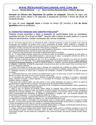 www.ResumosConcursos.hpg.com.br
     Resumo: Direito Eleitoral             – por      Anna Carolina Rezende Maia e Gilberto Barroso

bancada na Câmara dos Deputados do partido ou coligação. Aplicada tal regra, aos
partidos com tempo inferior a 30 segundos é assegurado acumular o tempo até atingir tal
montante (Enéas).

No caso de haver segundo turno a divisão do tempo (20 minutos) é feita de forma
igualitária entre os candidatos.


D.) CONDUTAS VEDADAS AOS AGENTES PÚBLICOS58
Vedadas porque tendentes a afetar a igualdade de oportunidades entre os candidatos;
reguladas nos arts 73 a 78 da Lei 950459, visando coibir o abuso do poder político e o uso da
máquina administrativa. Caráter moralizador das normas incidentes.

Art. 49 - Se houver segundo turno, as emissoras de rádio e televisão reservarão, a partir de quarenta e oito horas da
proclamação dos resultados do primeiro turno e até a antevéspera da eleição, horário destinado à divulgação da
propaganda eleitoral gratuita, dividido em dois períodos diários de vinte minutos para cada eleição, iniciando-se às sete e às
doze horas, no rádio, e às treze e às vinte horas e trinta minutos, na televisão.
§ 1º - Em circunscrição onde houver segundo turno para Presidente e Governador, o horário reservado à propaganda deste
iniciar-se-á imediatamente após o término do horário reservado ao primeiro.
§ 2º - O tempo de cada período diário será dividido igualitariamente entre os candidatos.
Art. 50 - A Justiça Eleitoral efetuará sorteio para a escolha da ordem de veiculação da propaganda de cada partido ou
coligação no primeiro dia do horário eleitoral gratuito; a cada dia que se seguir, a propaganda veiculada por último, na
véspera, será a primeira, apresentando-se as demais na ordem do sorteio.
Art. 51 - Durante os períodos previstos nos arts. 47 e 49, as emissoras de rádio e televisão e os canais por assinatura
mencionados no art. 57 reservarão, ainda, trinta minutos diários para a propaganda eleitoral gratuita, a serem usados em
inserções de até sessenta segundos, a critério do respectivo partido ou coligação, assinadas obrigatoriamente pelo partido
ou coligação, e distribuídas, ao longo da programação veiculada entre as oito e as vinte e quatro horas, nos termos do § 2º
do art. 47, obedecido o seguinte:
I - o tempo será dividido em partes iguais para a utilização nas campanhas dos candidatos às eleições majoritárias e
proporcionais, bem como de suas legendas partidárias ou das que componham a coligação, quando for o caso;
II - destinação exclusiva do tempo para a campanha dos candidatos a Prefeito e Vice-Prefeito, no caso de eleições
municipais;
III - a distribuição levará em conta os blocos de audiência entre as oito e as doze horas, as doze e as dezoito horas, as
dezoito e as vinte e uma horas, as vinte e uma e as vinte e quatro horas;
IV - na veiculação das inserções é vedada a utilização de gravações externas, montagens ou trucagens, computação
gráfica, desenhos animados e efeitos especiais, e a veiculação de mensagens que possam degradar ou ridicularizar
candidato, partido ou coligação.
58
    Este ponto não consta do edital, mas está inserido no livro (versão atualizada) que originou o edital e foi objeto de
questionamento na segunda fase do concurso, razão pela qual se faz presente também neste resumo.
59
    Art. 73 - São proibidas aos agentes públicos, servidores ou não, as seguintes condutas tendentes a afetar a igualdade de
oportunidades entre candidatos nos pleitos eleitorais:
I - ceder ou usar, em benefício de candidato, partido político ou coligação, bens móveis ou imóveis pertencentes à
administração direta ou indireta da União, dos Estados, do Distrito Federal, dos Territórios e dos Municípios, ressalvada a
realização de convenção partidária; (n.a.- exceções: 1-convenção partidária, 2-uso de bens móveis, no caso de transporte
oficial, exclusivamente pelo Presidente da República -governadores e prefeitos não- em campanha eleitoral, com
ressarcimento de despesas e 3- o uso das residências oficiais -§2° do art.).
II - usar materiais ou serviços, custeados pelos Governos ou Casas Legislativas, que excedam as prerrogativas consignadas
nos regimentos e normas dos órgãos que integram; (n.a.- até um limite pode haver o uso)
III - ceder servidor público ou empregado da administração direta ou indireta federal, estadual ou municipal do Poder
Executivo, ou usar de seus serviços, para comitês de campanha eleitoral de candidato, partido político ou coligação, durante
o horário de expediente normal, salvo se o servidor ou empregado estiver licenciado;
IV - fazer ou permitir uso promocional em favor de candidato, partido político ou coligação, de distribuição gratuita de bens e
serviços de caráter social custeados ou subvencionados pelo Poder Público;
V - nomear, contratar ou de qualquer forma admitir, demitir sem justa causa, suprimir ou readaptar vantagens ou por outros
meios dificultar ou impedir o exercício funcional e, ainda, ex officio, remover, transferir ou exonerar servidor público, na
circunscrição do pleito, nos três meses que o antecedem e até a posse dos eleitos, sob pena de nulidade de pleno direito,
ressalvados:


                                                             49
 