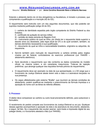 www.ResumosConcursos.hpg.com.br
   Resumo: Direito Eleitoral     – por   Anna Carolina Rezende Maia e Gilberto Barroso



Estando o alistando dentro do rol dos obrigatórios ou facultativos, é iniciado o processo, que
compreende a qualificação e a inscrição (42 do CE).

O requerimento será instruído com um dos seguintes documentos, que não poderão ser
supridos mediante justificação (artigo 44 do CE):

       I - carteira de identidade expedida pelo órgão competente do Distrito Federal ou dos
       Estados;
       II - certificado de quitação do serviço militar;
       III - certidão de idade extraída do Registro Civil;
       IV - instrumento público do qual se infira, por direito ter o requerente idade superior a
       dezoito anos (ou dezesseis, pela regra atual da CF) e do qual constem, também, os
       demais elementos necessários à sua qualificação;
       V - documento do qual se infira a nacionalidade brasileira, originária ou adquirida, do
       requerente.

   •   Servirá também para instrução do requerimento a carteira emitida pelos órgãos
       criados por lei federal, controladores do exercício profissional (Lei 7444/85 –
       alistamento eletrônico).

   •   Será devolvido o requerimento que não contenha os dados constantes do modelo
       oficial, na mesma ordem, e em caracteres inequívocos. Trata-se de rejeição
       preliminar, que abrange qualquer dos requisitos formais prévios do requerimento.

   •   O requerimento deve ser assinado na data de sua apresentação, e o CE exige que o
       funcionário da Justiça Eleitoral ateste terem sido a data e a assinatura lançadas na
       sua presença.

   •   Os cegos alfabetizados pelo sistema "Braille", que reunirem as demais condições de
       alistamento, podem qualificar-se mediante o preenchimento da fórmula impressa e a
       aposição do nome com as letras do referido alfabeto.



5. Processo

O eleitor deve comparecer ao cartório ou outro local previamente definido, para subscrever o
formulário.

O recebimento do pedido compete aos funcionários da Justiça Eleitoral ou ao juiz. Qualquer
desses agentes acompanhará a aposição da data e da assinatura do documento, atestando,
a seguir, tal fato. Se o requerente não souber assinar, será tirada a impressão digital de seu
polegar direito, e o funcionário atestará o fato (Lei 7444/85).




                                               5
 