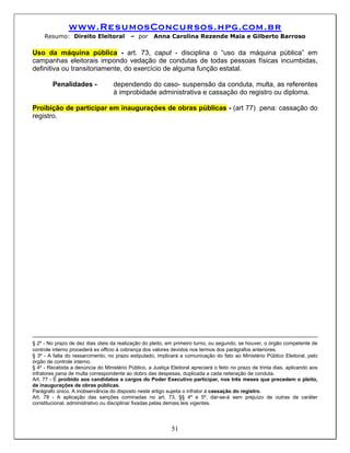 www.ResumosConcursos.hpg.com.br
     Resumo: Direito Eleitoral             – por     Anna Carolina Rezende Maia e Gilberto Barroso

Uso da máquina pública - art. 73, caput - disciplina o “uso da máquina pública” em
campanhas eleitorais impondo vedação de condutas de todas pessoas físicas incumbidas,
definitiva ou transitoriamente, do exercício de alguma função estatal.

        Penalidades -              dependendo do caso- suspensão da conduta, multa, as referentes
                                   à improbidade administrativa e cassação do registro ou diploma.

Proibição de participar em inaugurações de obras públicas - (art 77) pena: cassação do
registro.




§ 2º - No prazo de dez dias úteis da realização do pleito, em primeiro turno, ou segundo, se houver, o órgão competente de
controle interno procederá ex officio à cobrança dos valores devidos nos termos dos parágrafos anteriores.
§ 3º - A falta do ressarcimento, no prazo estipulado, implicará a comunicação do fato ao Ministério Público Eleitoral, pelo
órgão de controle interno.
§ 4º - Recebida a denúncia do Ministério Público, a Justiça Eleitoral apreciará o feito no prazo de trinta dias, aplicando aos
infratores pena de multa correspondente ao dobro das despesas, duplicada a cada reiteração de conduta.
Art. 77 - É proibido aos candidatos a cargos do Poder Executivo participar, nos três meses que precedem o pleito,
de inaugurações de obras públicas.
Parágrafo único. A inobservância do disposto neste artigo sujeita o infrator à cassação do registro.
Art. 78 - A aplicação das sanções cominadas no art. 73, §§ 4º e 5º, dar-se-á sem prejuízo de outras de caráter
constitucional, administrativo ou disciplinar fixadas pelas demais leis vigentes.




                                                             51
 