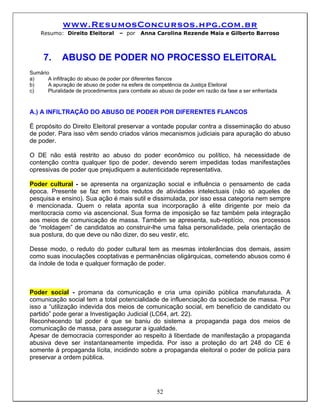 www.ResumosConcursos.hpg.com.br
    Resumo: Direito Eleitoral       – por   Anna Carolina Rezende Maia e Gilberto Barroso



     7.      ABUSO DE PODER NO PROCESSO ELEITORAL
Sumário
a)     A infiltração do abuso de poder por diferentes flancos
b)     A apuração de abuso de poder na esfera de competência da Justiça Eleitoral
c)     Pluralidade de procedimentos para combate ao abuso de poder em razão da fase a ser enfrentada



A.) A INFILTRAÇÃO DO ABUSO DE PODER POR DIFERENTES FLANCOS

É propósito do Direito Eleitoral preservar a vontade popular contra a disseminação do abuso
de poder. Para isso vêm sendo criados vários mecanismos judiciais para apuração do abuso
de poder.

O DE não está restrito ao abuso do poder econômico ou político, há necessidade de
contenção contra qualquer tipo de poder, devendo serem impedidas todas manifestações
opressivas de poder que prejudiquem a autenticidade representativa.

Poder cultural - se apresenta na organização social e influência o pensamento de cada
época. Presente se faz em todos redutos de atividades intelectuais (não só aqueles de
pesquisa e ensino). Sua ação é mais sutil e dissimulada, por isso essa categoria nem sempre
é mencionada. Quem o relata aponta sua incorporação à elite dirigente por meio da
meritocracia como via ascencional. Sua forma de imposição se faz também pela integração
aos meios de comunicação de massa. Também se apresenta, sub-reptício, nos processos
de “moldagem” de candidatos ao construir-lhe uma falsa personalidade, pela orientação de
sua postura, do que deve ou não dizer, do seu vestir, etc.

Desse modo, o reduto do poder cultural tem as mesmas intolerâncias dos demais, assim
como suas inoculações cooptativas e permanências oligárquicas, cometendo abusos como é
da índole de toda e qualquer formação de poder.



Poder social - promana da comunicação e cria uma opinião pública manufaturada. A
comunicação social tem a total potencialidade de influenciação da sociedade de massa. Por
isso a “utilização indevida dos meios de comunicação social, em benefício de candidato ou
partido” pode gerar a Investigação Judicial (LC64, art. 22).
Reconhecendo tal poder é que se baniu do sistema a propaganda paga dos meios de
comunicação de massa, para assegurar a igualdade.
Apesar de democracia corresponder ao respeito à liberdade de manifestação a propaganda
abusiva deve ser instantaneamente impedida. Por isso a proteção do art 248 do CE é
somente à propaganda lícita, incidindo sobre a propaganda eleitoral o poder de polícia para
preservar a ordem pública.




                                                   52
 