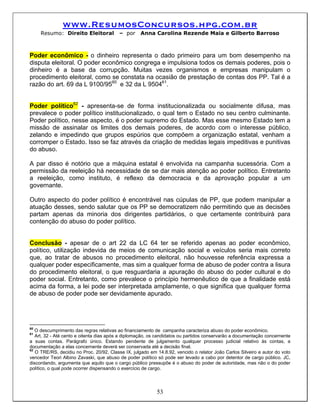 www.ResumosConcursos.hpg.com.br
     Resumo: Direito Eleitoral           – por     Anna Carolina Rezende Maia e Gilberto Barroso



Poder econômico - o dinheiro representa o dado primeiro para um bom desempenho na
disputa eleitoral. O poder econômico congrega e impulsiona todos os demais poderes, pois o
dinheiro é a base da corrupção. Muitas vezes organismos e empresas manipulam o
procedimento eleitoral, como se constata na ocasião de prestação de contas dos PP. Tal é a
razão do art. 69 da L 9100/9560 e 32 da L 950461.


Poder político62 - apresenta-se de forma institucionalizada ou socialmente difusa, mas
prevalece o poder político institucionalizado, o qual tem o Estado no seu centro culminante.
Poder político, nesse aspecto, é o poder supremo do Estado. Mas esse mesmo Estado tem a
missão de assinalar os limites dos demais poderes, de acordo com o interesse público,
zelando e impedindo que grupos espúrios que compõem a organização estatal, venham a
corromper o Estado. Isso se faz através da criação de medidas legais impeditivas e punitivas
do abuso.

A par disso é notório que a máquina estatal é envolvida na campanha sucessória. Com a
permissão da reeleição há necessidade de se dar mais atenção ao poder político. Entretanto
a reeleição, como instituto, é reflexo da democracia e da aprovação popular a um
governante.

Outro aspecto do poder político é encontrável nas cúpulas de PP, que podem manipular a
atuação desses, sendo salutar que os PP se democratizem não permitindo que as decisões
partam apenas da minoria dos dirigentes partidários, o que certamente contribuirá para
contenção do abuso do poder político.


Conclusão - apesar de o art 22 da LC 64 ter se referido apenas ao poder econômico,
político, utilização indevida de meios de comunicação social e veículos seria mais correto
que, ao tratar de abusos no procedimento eleitoral, não houvesse referência expressa a
qualquer poder especificamente, mas sim a qualquer forma de abuso de poder contra a lisura
do procedimento eleitoral, o que resguardaria a apuração do abuso do poder cultural e do
poder social. Entretanto, como prevalece o princípio hermenêutico de que a finalidade está
acima da forma, a lei pode ser interpretada amplamente, o que significa que qualquer forma
de abuso de poder pode ser devidamente apurado.




60
   O descumprimento das regras relativas ao financiamento de campanha caracteriza abuso do poder econômico.
61
   Art. 32 - Até cento e oitenta dias após a diplomação, os candidatos ou partidos conservarão a documentação concernente
a suas contas. Parágrafo único. Estando pendente de julgamento qualquer processo judicial relativo às contas, a
documentação a elas concernente deverá ser conservada até a decisão final.
62
   O TRE/RS, decidiu no Proc. 20/92, Classe IX, julgado em 14.8.92, vencido o relator João Carlos Silveiro e autor do voto
vencedor Teori Albino Zavaski, que abuso de poder político só pode ser levado a cabo por detentor de cargo público. JC,
discordando, argumenta que aquilo que o cargo público pressupõe é o abuso do poder de autoridade, mas não o do poder
político, o qual pode ocorrer dispensando o exercício de cargo.




                                                           53
 