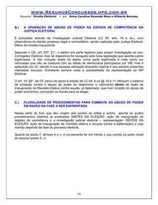 www.ResumosConcursos.hpg.com.br
      Resumo: Direito Eleitoral   – por   Anna Carolina Rezende Maia e Gilberto Barroso



B.)     A APURAÇÃO DE ABUSO DE PODER NA ESFERA DE COMPETÊNCIA DA
        JUSTIÇA ELEITORAL

É procedida através da Investigação Judicial Eleitoral (LC 64, arts. 19 e ss.), com
observância do devido processo legal e contraditório, sendo realizada pela Justiça Eleitoral.
Difere do modelo inquisitorial.

Segundo o CE, art. 237, §1°, o eleitor era parte legítima para propor investigação ao juiz-
Corregedor Eleitoral, mas tal dispositivo foi revogado pela nova legislação que aponta outros
legitimados. A não inclusão direta do eleitor como parte legitimada é vista como um
retrocesso que não se coaduna com as idéias de democracia participativa por VM, mas é
aplaudido por JC, devido à sua escassa utilização enquanto vigente e aos sempre presentes
interesses escusos. Entretanto sempre resta a possibilidade de representação ao MP
Eleitoral.

O art. 14, §9°, da CF serviu de apoio à edição da LC 64, e os §§ 10 e 11 reforçam o sistema
de proteção contra o abuso de poder ao determinar o cabimento direto de Ação de
Impugnação de Mandato Eletivo contra aquele, já diplomado, que tiver incidido no abuso de
poder econômico, corrupção ou fraude para se eleger.


C.)     PLURALIDADE DE PROCEDIMENTOS PARA COMBATE AO ABUSO DE PODER
        EM RAZÃO DA FASE A SER ENFRENTADA

Nessa parte do livro que deu origem aos pontos do edital a autora aponta os quatro
procedimentos distintos já analisados (ANTES DA ELEIÇÂO: ação de impugnação de
registro de candidatura e a investigação judicial eleitoral – representação- DEPOIS DA
ELEIÇÃO: ação de impugnação de mandato eletivo e recurso contra a diplomação) e cujo
manejo depende da fase do processo eleitoral.

Quanto ao ponto 7, alíneas b e c, é conveniente ter em mente o que consta na parte inicial
do resumo (ponto 5, c)




                                               54
 
