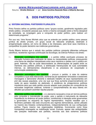 www.ResumosConcursos.hpg.com.br
        Resumo: Direito Eleitoral   – por   Anna Carolina Rezende Maia e Gilberto Barroso



                        8.    DOS PARTIDOS POLÍTICOS

a) SISTEMA NACIONAL PARTIDÁRIO PLURALISTA

Pinto Ferreira define os partidos políticos como “grupos sociais, geralmente regulados pelo
direito público, vinculando pessoas que, tendo a mesma concepção sobre a forma desejável
da sociedade, se congregam para a conquista do poder político, para realizar um
determinado programa”.

Por sua vez, Vera Nunes Michels aduz que se entende por partido político como pessoa
jurídica de direito privado, um grupo social de relevante amplitude, destinado à
arregimentação coletiva, em torno de idéias e de interesses, para levar seus membros a
compartilhar do poder decisório nas instâncias governativas.

Fávila Riberio leciona que o estudo dos partidos políticos comporta diferentes enfoques
científicos, recebendo vigorosa contribuição da Sociologia, da Ciência Política e do direito:

I–        Dimensão sociológica dos partidos – o partido reflete acentuado processo de
          interação humana para realização de idéias ou necessidades políticas, pressupondo
          uma trama de relações interpessoais entre seus membros e destes com o público em
          geral. Ademais, não se pode desconsiderar as diferenciações de papéis entre os
          membros dos partidos políticos, a distribuição hierarquizada de suas autoridades
          internas, os delineamentos disciplinares e os processos de cooperação e
          comunicação estabelecidos.

II –      Dimensão psicológica dos partidos – procura o partido, à vista do sistema
          competitivo a que está relacionado, esmerar-se por apresentar renovados e acessíveis
          mensagens e demonstrar eficiente e dedicado trabalho de seus representantes em
          prol das causas populares, uma vez que sua força aumenta proporcionalmente em
          razão do apoio recebido do eleitorado. A existência de antagonismos políticos
          impulsiona para que cada partido procure adaptar suas posições em consonância às
          renovadas exigências coletivas, evitando o comprometimento de seus líderes em
          atitudes que possam acarretar repulsa popular.

III –     Dimensão política dos partidos – é o elemento necessário à luta em termos políticos
          pela conquista e manutenção do poder, pois o partido é instrumento de relevante
          importância na dinâmica do poder político, contribuindo à interação entre governantes
          e governados no esquema do regime representativo. Importa ressaltar que o
          fenômeno partidário não está circunscrito aos regimes democráticos, sendo utilizado
          na maioria dos Estados contemporâneos, independentemente de sua configuração
          política. Figura mesmo nas organizações totalitárias, funcionando como força
          monopolista empregada na mobilização social. Contudo, apesar das ambigüidades
          das posições reservadas aos partidos, servindo aos dois extremos políticos


                                                 55
 