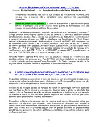 www.ResumosConcursos.hpg.com.br
     Resumo: Direito Eleitoral   – por   Anna Carolina Rezende Maia e Gilberto Barroso

       (democrático e totalitário), não perde a sua condição de recrutamento voluntário, uma
       vez que nele o ingresso não é obrigatório, como acontece nas organizações
       corporativas.

IV –   Dimensão jurídica dos partidos – o lastro de fundamentos a ser observado pelos
       partidos é delineado pelo poder público, tanto quanto as formalidades que são
       impostas como condição de validade de seus atos.

No Brasil, o partido somente adquiriu dimensão nacional e recebeu tratamento jurídico no 1o
Código Eleitoral, instituído pelo Decreto 21.045, de 24/02/1932, tendo sua estréia no âmbito
constitucional na Carta de 1934. extintos pela Carta Política de 1937, foram readmitidos com
a redemocratização iniciada em 1945 e cristalizada na Constituição de 1946. Foram
extirpados do nosso sistema pelo Ato Institucional número 2, de 27/10/1965, reorganizando-
se novamente com a Lei 5682, de 21/07/1971, chamada LOPP, que, em seu art. 2o, definiu
os partidos políticos como pessoas jurídicas de direito público interno. A Constituição Federal
de 1988, art. 17, § 2o, reconheceu aos partidos políticos personalidade de natureza civil,
modificando o texto da LOPP. Por fim, a Lei 9096/1995 revogou a LOPP e regulamentos os
arts. 14 e 17 da CF/1988, dispondo sobre os partidos políticos.

Armando Antônio Sobreiro Neto refere que as estruturas básicas de conformação dos
partidos políticos, nos termos do art. 17 da CF/1988, permitem estabelecer os fundamentos
constitucionais de sua inserção no Estado Democrático de Direito, os quais ele elenca da
seguinte forma: liberdade, finalidade, legalidade, autonomia e formalidade.



b)     A INSTITUCIONLIZAÇÃO DEMOCRÁTICA DOS PARTIDOS E A COERÊNCIA AOS
       MÉTODOS DEMOCRÁTICOS NA RELAÇÃO COM OS FILIADOS

Os partidos políticos são acessíveis a todos os cidadãos, sem discriminação de raça, sexo,
classe social, categoria profissional, credo religioso e procedência geográfica, desde que não
estejam incursos em impedimentos de natureza constitucional.

Inexiste ato de iniciação política ao ingresso de eleitor em agremiação partidária, bastando
que manifeste de forma idônea o seu propósito, devendo estar o eleitor na plenitude dos
direitos políticos. Consoante Vera Nunes Michele, prevalece o entendimento de que somente
os brasileiros, natos ou naturalizados, podem ingressar em partidos políticos, porquanto
somente estes preenchem o requisito da cidadania.

Os partidos políticos, externamente, são, de maneira geral, democráticos pelas idéias que
exprimem nos discursos que difundem, mas, internamente, descuram dos postulados
democráticos mais elementares, conservando emperrados os procedimentos participativos
com seus filiados, não se podendo sequer falar em prática igualitária de procedimentos
partidários, não passando, os partidos políticos, na realidade, de aparelhos exclusivos para
confrontos eleitorais.



                                              56
 