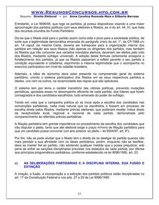 www.ResumosConcursos.hpg.com.br
     Resumo: Direito Eleitoral   – por   Anna Carolina Rezende Maia e Gilberto Barroso

Entretanto, a Lei 9096/95, que rege os partidos, já possui dispositivos visando a uma maior
aproximação dos partidos políticos com seus eleitores e filiados, ex vi do art. 44, IV, que trata
dos recursos oriundos do Fundo Partidário.

Diz-se que o filiado está para o partido assim como está o povo para a sociedade política, de
sorte que a legitimidade democrática emanada do parágrafo único do art. 1o, da CF/1988 c/c
art. 14 caput, da mesma Carta, deveria ser transposta para a organização interna dos
partidos em relação aos seus filiados (não apenas os dirigentes dos partidos, mas também
os filiados que irão concorrer aos variados mandatos eletivos, deveriam ser eleitos pelo voto
dos filiados, mediante sufrágio universal). A adoção desta fórmula certamente ensejaria o
fortalecimento dos partidos, já que os filiados passariam a refletir perante o seu partido a
condição equivalente à cidadania, exprimindo a mesma legitimidade que o acompanha no
exercício participativo em nível de cidadão brasileiro.

Ademais, a idéia de isonomia deve estar presente na compreensão geral do sistema
partidário, unindo o sistema participativo dos filiados em se seus respectivos partidos e
destes, uns com os outros, na reciprocidade das regras que são aplicáveis.

O sistema tem por lema o caráter transitório das vitórias políticas, prevendo mutações
periódicas, apoiadas essas no desempenho eficiente de cada partido, dos líderes que forem
consagrados e dos candidatos escolhidos, tudo emanado do poder de sufrágio.

Tendo em vista que a campanha política só se inicia após a escolha dos candidatos nas
convenções partidárias, nada mais natural que os escolhidos o fossem em processo de
escolha direta pelos filiados, mediante prévias eleitorais, que poderiam revelar índice direto
da receptividade local, regional e nacional de cada partido, demonstrada pelo
comparecimento às referidas prévias partidárias.

A filiação partidária tem grande importância no procedimento de escolha dos candidatos que
irão disputar o pleito, tanto que alei eleitoral exige o prazo mínimo de filiação partidária para
que um candidato possa concorrer (um ano anterior ao pleito – lei 9504/97, art, 9o).

Por fim, não se pode olvidar que o filiado tem o direito de se desligar do partido quando não
mais persistir a sua afinidade com os ideais partidários, porém, enquanto não se desfiliar,
deve se manter fiel ao partido, não adotando qualquer medida que o possa prejudicar, sob
pena de sofrer as sanções disciplinares previstas nos estatutos de cada partida, por ofensa
aos princípios programáticos partidários, conforme estabelecido na lei 9096/1995, art. 23.


c)     AS DELIBERAÇÕES PARTIDÁRIAS E A DISCIPLINA INTERNA, SUA FUSÃO E
       EXTINÇÃO

A criação, a fusão, a incorporação e a extinção dos partidos políticos estão disciplinadas no
art. 17 da Constituição Federal e nos arts. 27 a 29 da Lei 9096/1995:




                                               57
 