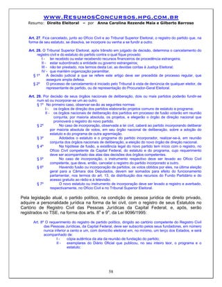 www.ResumosConcursos.hpg.com.br
   Resumo: Direito Eleitoral          – por    Anna Carolina Rezende Maia e Gilberto Barroso



    Art. 27. Fica cancelado, junto ao Ofício Civil e ao Tribunal Superior Eleitoral, o registro do partido que, na
    forma de seu estatuto, se dissolva, se incorpore ou venha a se fundir a outro.

    Art. 28. O Tribunal Superior Eleitoral, após trânsito em julgado de decisão, determina o cancelamento do
         registro civil e do estatuto do partido contra o qual fique provado:
            I - ter recebido ou estar recebendo recursos financeiros de procedência estrangeira;
            II - estar subordinado a entidade ou governo estrangeiros;
            III - não ter prestado, nos termos desta Lei, as devidas contas à Justiça Eleitoral;
            IV - que mantém organização paramilitar.
      § 1º      A decisão judicial a que se refere este artigo deve ser precedida de processo regular, que
                assegure ampla defesa.
      § 2º      O processo de cancelamento é iniciado pelo Tribunal à vista de denúncia de qualquer eleitor, de
                representante de partido, ou de representação do Procurador-Geral Eleitoral.

    Art. 29. Por decisão de seus órgãos nacionais de deliberação, dois ou mais partidos poderão fundir-se
         num só ou incorporar-se um ao outro.
         § 1º No primeiro caso, observar-se-ão as seguintes normas:
              I - os órgãos de direção dos partidos elaborarão projetos comuns de estatuto e programa;
              II - os órgãos nacionais de deliberação dos partidos em processo de fusão votarão em reunião
                    conjunta, por maioria absoluta, os projetos, e elegerão o órgão de direção nacional que
                    promoverá o registro do novo partido.
         § 2º           No caso de incorporação, observada a lei civil, caberá ao partido incorporando deliberar
                  por maioria absoluta de votos, em seu órgão nacional de deliberação, sobre a adoção do
                  estatuto e do programa de outra agremiação.
         § 3º           Adotados o estatuto e o programa do partido incorporador, realizar-se-á, em reunião
                  conjunta dos órgãos nacionais de deliberação, a eleição do novo órgão de direção nacional.
         § 4º           Na hipótese de fusão, a existência legal do novo partido tem início com o registro, no
                  Ofício Civil competente da Capital Federal, do estatuto e do programa, cujo requerimento
                  deve ser acompanhado das atas das decisões dos órgãos competentes.
         § 5º           No caso de incorporação, o instrumento respectivo deve ser levado ao Ofício Civil
                  competente, que deve, então, cancelar o registro do partido incorporado a outro.
         § 6º           Havendo fusão ou incorporação de partidos, os votos obtidos por eles, na última eleição
                  geral para a Câmara dos Deputados, devem ser somados para efeito do funcionamento
                  parlamentar, nos termos do art. 13, da distribuição dos recursos do Fundo Partidário e do
                  acesso gratuito ao rádio e à televisão.
         § 7º           O novo estatuto ou instrumento de incorporação deve ser levado a registro e averbado,
                  respectivamente, no Ofício Civil e no Tribunal Superior Eleitoral.

Pela legislação atual, o partido político, na condição de pessoa jurídica de direito privado,
adquire a personalidade jurídica na forma da lei civil, com o registro de seus Estatutos no
Cartório de Registro Civil das Pessoas Jurídicas da Capital Federal, e, após, serão
registrados no TSE, na forma dos arts. 8o e 9o, da Lei 9096/1995:

      Art. 8º O requerimento do registro de partido político, dirigido ao cartório competente do Registro Civil
             das Pessoas Jurídicas, da Capital Federal, deve ser subscrito pelos seus fundadores, em número
             nunca inferior a cento e um, com domicílio eleitoral em, no mínimo, um terço dos Estados, e será
             acompanhado de:
                     I-     cópia autêntica da ata da reunião de fundação do partido;
                     II -   exemplares do Diário Oficial que publicou, no seu inteiro teor, o programa e o
                            estatuto;




                                                       58
 