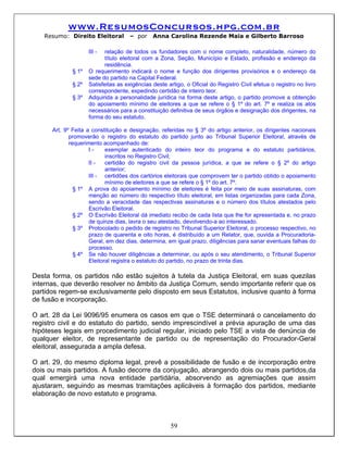 www.ResumosConcursos.hpg.com.br
   Resumo: Direito Eleitoral         – por    Anna Carolina Rezende Maia e Gilberto Barroso

                    III -  relação de todos os fundadores com o nome completo, naturalidade, número do
                           título eleitoral com a Zona, Seção, Município e Estado, profissão e endereço da
                           residência.
             § 1º   O requerimento indicará o nome e função dos dirigentes provisórios e o endereço da
                    sede do partido na Capital Federal.
             § 2º   Satisfeitas as exigências deste artigo, o Oficial do Registro Civil efetua o registro no livro
                    correspondente, expedindo certidão de inteiro teor.
             § 3º   Adquirida a personalidade jurídica na forma deste artigo, o partido promove a obtenção
                    do apoiamento mínimo de eleitores a que se refere o § 1º do art. 7º e realiza os atos
                    necessários para a constituição definitiva de seus órgãos e designação dos dirigentes, na
                    forma do seu estatuto.

      Art. 9º Feita a constituição e designação, referidas no § 3º do artigo anterior, os dirigentes nacionais
             promoverão o registro do estatuto do partido junto ao Tribunal Superior Eleitoral, através de
             requerimento acompanhado de:
                     I-     exemplar autenticado do inteiro teor do programa e do estatuto partidários,
                            inscritos no Registro Civil;
                     II -   certidão do registro civil da pessoa jurídica, a que se refere o § 2º do artigo
                            anterior;
                     III - certidões dos cartórios eleitorais que comprovem ter o partido obtido o apoiamento
                            mínimo de eleitores a que se refere o § 1º do art. 7º.
               § 1º A prova do apoiamento mínimo de eleitores é feita por meio de suas assinaturas, com
                     menção ao número do respectivo título eleitoral, em listas organizadas para cada Zona,
                     sendo a veracidade das respectivas assinaturas e o número dos títulos atestados pelo
                     Escrivão Eleitoral.
               § 2º O Escrivão Eleitoral dá imediato recibo de cada lista que lhe for apresentada e, no prazo
                     de quinze dias, lavra o seu atestado, devolvendo-a ao interessado.
               § 3º Protocolado o pedido de registro no Tribunal Superior Eleitoral, o processo respectivo, no
                     prazo de quarenta e oito horas, é distribuído a um Relator, que, ouvida a Procuradoria-
                     Geral, em dez dias, determina, em igual prazo, diligências para sanar eventuais falhas do
                     processo.
               § 4º Se não houver diligências a determinar, ou após o seu atendimento, o Tribunal Superior
                     Eleitoral registra o estatuto do partido, no prazo de trinta dias.

Desta forma, os partidos não estão sujeitos à tutela da Justiça Eleitoral, em suas quezilas
internas, que deverão resolver no âmbito da Justiça Comum, sendo importante referir que os
partidos regem-se exclusivamente pelo disposto em seus Estatutos, inclusive quanto à forma
de fusão e incorporação.

O art. 28 da Lei 9096/95 enumera os casos em que o TSE determinará o cancelamento do
registro civil e do estatuto do partido, sendo imprescindível a prévia apuração de uma das
hipóteses legais em procedimento judicial regular, iniciado pelo TSE a vista de denúncia de
qualquer eleitor, de representante de partido ou de representação do Procurador-Geral
eleitoral, assegurada a ampla defesa.

O art. 29, do mesmo diploma legal, prevê a possibilidade de fusão e de incorporação entre
dois ou mais partidos. A fusão decorre da conjugação, abrangendo dois ou mais partidos,da
qual emergirá uma nova entidade partidária, absorvendo as agremiações que assim
ajustaram, seguindo as mesmas tramitações aplicáveis à formação dos partidos, mediante
elaboração de novo estatuto e programa.



                                                     59
 
