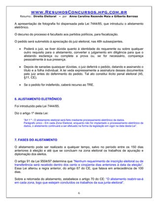 www.ResumosConcursos.hpg.com.br
    Resumo: Direito Eleitoral       – por   Anna Carolina Rezende Maia e Gilberto Barroso

A apresentação de fotografia foi dispensada pela Lei 7444/85, que introduziu o alistamento
eletrônico.

O decurso do processo é facultado aos partidos políticos, para fiscalização.

O pedido será submetido à apreciação do juiz eleitoral, nas 48h subseqüentes.

   •   Poderá o juiz, se tiver dúvida quanto à identidade do requerente ou sobre qualquer
       outro requisito para o alistamento, converter o julgamento em diligência para que o
       alistando esclareça ou complete a prova ou, se for necessário, compareça
       pessoalmente à sua presença.

   •   Depois de sanadas quaisquer dúvidas, o juiz deferirá o pedido, datando e assinando o
       título e a folha individual. A lei veda expressamente a assinatura desses documentos
       pelo juiz antes do deferimento do pedido. Tal ato constitui ilícito penal eleitoral (45,
       §11, CE).

   •   Se o pedido for indeferido, caberá recurso ao TRE.



6. ALISTAMENTO ELETRÔNICO

Foi introduzido pela Lei 7444/85.

Diz o artigo 1º desta Lei:

       “Art 1 º - O alistamento eleitoral será feito mediante processamento eletrônico de dados.
       Parágrafo único - Em cada Zona Eleitoral, enquanto não for implantado o processamento eletrônico de
       dados, o alistamento continuará a ser efetuado na forma da legislação em vigor na data desta Lei”.




7. FASES DO ALISTAMENTO

O alistamento pode ser realizado a qualquer tempo, salvo no período entre os 150 dias
anteriores à eleição e até que se concluam na zona eleitoral os trabalhos de apuração e
diplomação dos eleitos.

O artigo 91 da Lei 9504/97 determina que “Nenhum requerimento de inscrição eleitoral ou de
transferência será recebido dentro dos cento e cinqüenta dias anteriores à data da eleição”.
Essa Lei alterou a regra anterior, do artigo 67 do CE, que falava em antecedência de 100
dias.

Sobre a retomada do alistamento, estabelece o artigo 70 do CE: “O alistamento reabrir-se-á
em cada zona, logo que estejam concluídos os trabalhos da sua junta eleitoral”.


                                                    6
 