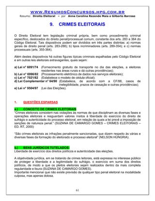 www.ResumosConcursos.hpg.com.br
     Resumo: Direito Eleitoral   – por   Anna Carolina Rezende Maia e Gilberto Barroso


                          9.     CRIMES ELEITORAIS

O Direito Eleitoral tem legislação criminal própria, bem como procedimento criminal
específico, deslocados do direito penal/processual comum, constante dos arts. 283 a 364 do
Código Eleitoral. Tais dispositivos podem ser divididos em três partes distintas: a) normas
gerais de direito penal (arts. 283-288); b) tipos incriminadores (arts. 289-354); e c) normas
processuais (arts. 355-364).

Além destes dispositivos há outras figuras típicas criminais espalhadas pelo Código Eleitoral
e em outras leis eleitorais extravagantes, quais sejam:

a) Lei n° 6091/74 (Fornecimento gratuito de transporte no dia das eleições, a eleitores
                  residentes nas áreas rurais e dá outras providências);
b) Lei n° 6996/82 (Processamento eletrônico de dados nos serviços eleitorais);
c) Lei n° 7021/82 (Estabelece o modelo de cédula oficial);
d) Lei Complementar n° 64/90 (Estabelece, de acordo com a CF/88, casos de
                                inelegibilidade, prazos de cessação e outras providências);
e) Lei n° 9504/97 (Lei das Eleições).



1.     QUESTÕES ESPARSAS

a.)    CONCEITO DE CRIMES ELEITORAIS:
“Crimes eleitorais consistem nas violações às normas de que disciplinam as diversas fases e
operações eleitorais e resguardam valores ínsitos à liberdade do exercício do direito de
sufrágio e autenticidade do processo eleitoral, em relação às quais a lei prevê a imposição de
sanções de natureza penal.” (SUZANA DE CAMARGO GOMES – CRIMES ELEITORAIS –
ED. RT, 2000)

“São crimes eleitorais as infrações penalmente sancionadas, que dizem respeito às várias e
diversas fases da formação do eleitorado e processo eleitoral” (NELSON HÚNGRIA).


b.)   BENS JURÍDICOS TUTELADOS:
Liberdade de exercício dos direitos políticos e autenticidade das eleições.

A objetividade jurídica, em se tratando de crimes leitorais, está expressa no interesse público
de proteger a liberdade e a legitimidade do sufrágio, o exercício em suma dos direitos
políticos, de modo a que os pleitos eleitorais sejam realizados dentro da mais completa
regularidade e lisura (SUZANA DE CAMARGO GOMES).
Importante mencionar que não existe previsão de qualquer tipo penal eleitoral na modalidade
culposa, mas apenas dolosa.



                                              61
 
