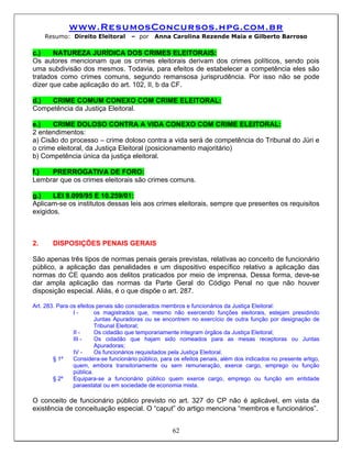 www.ResumosConcursos.hpg.com.br
     Resumo: Direito Eleitoral        – por    Anna Carolina Rezende Maia e Gilberto Barroso

c.)    NATUREZA JURÍDICA DOS CRIMES ELEITORAIS:
Os autores mencionam que os crimes eleitorais derivam dos crimes políticos, sendo pois
uma subdivisão dos mesmos. Todavia, para efeitos de estabelecer a competência eles são
tratados como crimes comuns, segundo remansosa jurisprudência. Por isso não se pode
dizer que cabe aplicação do art. 102, II, b da CF.

d.)  CRIME COMUM CONEXO COM CRIME ELEITORAL:
Competência da Justiça Eleitoral.

e.)    CRIME DOLOSO CONTRA A VIDA CONEXO COM CRIME ELEITORAL:
2 entendimentos:
a) Cisão do processo – crime doloso contra a vida será de competência do Tribunal do Júri e
o crime eleitoral, da Justiça Eleitoral (posicionamento majoritário)
b) Competência única da justiça eleitoral.

f.)  PRERROGATIVA DE FORO:
Lembrar que os crimes eleitorais são crimes comuns.

g.)    LEI 9.099/95 E 10.259/01:
Aplicam-se os institutos dessas leis aos crimes eleitorais, sempre que presentes os requisitos
exigidos.



2.     DISPOSIÇÕES PENAIS GERAIS

São apenas três tipos de normas penais gerais previstas, relativas ao conceito de funcionário
público, a aplicação das penalidades e um dispositivo específico relativo a aplicação das
normas do CE quando aos delitos praticados por meio de imprensa. Dessa forma, deve-se
dar ampla aplicação das normas da Parte Geral do Código Penal no que não houver
disposição especial. Aliás, é o que dispõe o art. 287.

Art. 283. Para os efeitos penais são considerados membros e funcionários da Justiça Eleitoral:
                I-       os magistrados que, mesmo não exercendo funções eleitorais, estejam presidindo
                         Juntas Apuradoras ou se encontrem no exercício de outra função por designação de
                         Tribunal Eleitoral;
                II -     Os cidadão que temporariamente integram órgãos da Justiça Eleitoral;
                III -    Os cidadão que hajam sido nomeados para as mesas receptoras ou Juntas
                         Apuradoras;
                IV -     Os funcionários requisitados pela Justiça Eleitoral.
        § 1º    Considera-se funcionário público, para os efeitos penais, além dos indicados no presente artigo,
                quem, embora transitoriamente ou sem remuneração, exerce cargo, emprego ou função
                pública.
        § 2º    Equipara-se a funcionário público quem exerce cargo, emprego ou função em entidade
                paraestatal ou em sociedade de economia mista.

O conceito de funcionário público previsto no art. 327 do CP não é aplicável, em vista da
existência de conceituação especial. O “caput” do artigo menciona “membros e funcionários”.


                                                      62
 