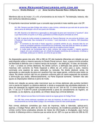 www.ResumosConcursos.hpg.com.br
    Resumo: Direito Eleitoral       – por    Anna Carolina Rezende Maia e Gilberto Barroso



Membros são os do inciso I, II, e III, e funcionários os do inciso IV. Tal distinção, todavia, não
tem nenhuma relevância prática.

É importante mencionar também que o conceito aqui previsto é mais restrito que o do CP.

      Art. 284. Sempre que êste Código não indicar o grau mínimo, entende-se que será ele de quinze dias
      para a pena de detenção e de um ano para a de reclusão.

      Art. 285. Quando a lei determina a agravação ou atenuação da pena sem mencionar o "quantum", deve
      o juiz fixá-lo entre um quinto e um terço, guardados os limites da pena cominada ao crime.

      Art. 286. A pena de multa consiste no pagamento ao Tesouro Nacional, de uma soma de dinheiro, que
      é fixada em dias-multa. Seu montante é, no mínimo, 1 (um) dia-multa e, no máximo, 300 (trezentos)
      dias-multa.
      § 1º    O montante do dia-multa é fixado segundo o prudente arbítrio do juiz, devendo êste ter em
              conta as condições pessoais e econômicas do condenado, mas não pode ser inferior ao salário-
              mínimo diário da região, nem superior ao valor de um salário-mínimo mensal.
      § 2º    A multa pode ser aumentada até o triplo, embora não possa exceder o máximo genérico
              (caput), só o juiz considerar que, em virtude da situação econômica do condenado, é ineficaz a
              cominada, ainda que no máximo, ao crime de que se trate.



As disposições gerais dos arts. 284 a 286 do CE são bastante diferentes em relação ao que
está disposto sobre o mesmo assunto no Direito Penal comum. Aqui, a pena mínima privativa
de liberdade é definida com o mesmo tempo de duração – de detenção, 15 dias; de reclusão,
1 ano – a todos os crimes eleitorais. No direito comum, a definição das penas mínimas e
máximas vêm somente na Parte Especial e difere de um crime para o outro, mesmo
cominada uma espécie de pena, detenção ou reclusão. No direito eleitoral, ainda, há
agravação ou atenuação da pena em quantum fixo nas regas gerais, uniforme para todos os
casos. No direito comum não há um quantum uniforme para os casos especiais de aumento
e diminuição que estão, diferenciadamente, na Parte Especial somente. Também não são
iguais as disposições relativas à pena de multa.

Ainda com relação as penas cabe mencionar que os crimes eleitorais são punidos também
com a perda do registro ou diploma eleitoral, e ainda a suspensão das atividades eleitorais. A
pena de cassação do registro esta prevista no tipo do art. 334 do CE. O crime tipificado no
art. 11 da Lei nº 6.091/74 prevê cumulativamente a pena do cancelamento do registro, se
candidato, ou do diploma, se já eleito, ao infrator desse tipo criminal eleitoral.

      Art. 287. Aplicam-se aos fatos incriminados nesta lei as regras gerais do Código Penal.

      Art. 288. Nos crimes eleitorais cometidos por meio da imprensa, do rádio ou da televisão, aplicam-se
      exclusivamente as normas dêste Código e as remissões a outra lei nele contempladas.

Nos crimes eleitorais cometidos por meio de imprensa, rádio e televisão, aplicar-se-à,
apenas, o Código Penal, além do CE. A Lei de Imprensa, de incidência paralela ao CP nos
crimes contra honra praticados através de meios de informação e divulgação, aqui nunca
incidirá. A diferença entre a máxima que se extrai do art. 287 e a que se retira do 288 do CE


                                                    63
 