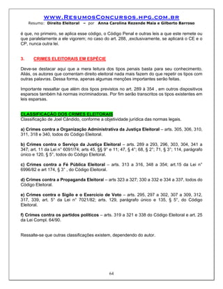 www.ResumosConcursos.hpg.com.br
     Resumo: Direito Eleitoral   – por   Anna Carolina Rezende Maia e Gilberto Barroso

é que, no primeiro, se aplica esse código, o Código Penal e outras leis a que este remete ou
que paralelamente a ele vigorem; no caso do art. 288, ,exclusivamente, se aplicará o CE e o
CP, nunca outra lei.


3.     CRIMES ELEITORAIS EM ESPÉCIE

Deve-se destacar aqui que a mera leitura dos tipos penais basta para seu conhecimento.
Aliás, os autores que comentam direito eleitoral nada mais fazem do que repetir os tipos com
outras palavras. Dessa forma, apenas algumas menções importantes serão feitas.

Importante ressaltar que além dos tipos previstos no art. 289 à 354 , em outros dispositivos
esparsos também há normas incriminadoras. Por fim serão transcritos os tipos existentes em
leis esparsas.


CLASSIFICAÇÃO DOS CRIMES ELEITORAIS
Classificação de Joel Cândido, conforme a objetividade jurídica das normas legais.

a) Crimes contra a Organização Administrativa da Justiça Eleitoral – arts. 305, 306, 310,
311, 318 e 340, todos do Código Eleitoral.

b) Crimes contra o Serviço da Justiça Eleitoral – arts. 289 a 293, 296, 303, 304, 341 a
347; art. 11 da Lei n° 6091/74; arts 45, §§ 9° e 11; 47, § 4°; 68, § 2°; 71, § 3°; 114, parágrafo
único e 120, § 5°, todos do Código Eleitoral.

c) Crimes contra a Fé Pública Eleitoral – arts. 313 a 316, 348 a 354; art.15 da Lei n°
6996/82 e art 174, § 3° , do Código Eleitoral.

d) Crimes contra a Propaganda Eleitoral – arts 323 a 327; 330 a 332 e 334 a 337, todos do
Código Eleitoral.

e) Crimes contra o Sigilo e o Exercício de Voto – arts. 295, 297 a 302, 307 a 309, 312,
317, 339, art. 5° da Lei n° 7021/82; arts. 129, parágrafo único e 135, § 5°, do Código
Eleitoral.

f) Crimes contra os partidos políticos – arts. 319 a 321 e 338 do Código Eleitoral e art. 25
da Lei Compl. 64/90.


Ressalte-se que outras classificações existem, dependendo do autor.




                                               64
 