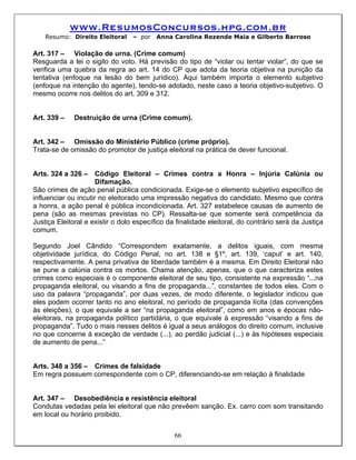 www.ResumosConcursos.hpg.com.br
    Resumo: Direito Eleitoral     – por   Anna Carolina Rezende Maia e Gilberto Barroso

Art. 317 – Violação de urna. (Crime comum)
Resguarda a lei o sigilo do voto. Há previsão do tipo de “violar ou tentar violar”, do que se
verifica uma quebra da regra ao art. 14 do CP que adota da teoria objetiva na punição da
tentativa (enfoque na lesão do bem jurídico). Aqui também importa o elemento subjetivo
(enfoque na intenção do agente), tendo-se adotado, neste caso a teoria objetivo-subjetivo. O
mesmo ocorre nos delitos do art. 309 e 312.


Art. 339 –    Destruição de urna (Crime comum).


Art. 342 – Omissão do Ministério Público (crime próprio).
Trata-se de omissão do promotor de justiça eleitoral na prática de dever funcional.


Arts. 324 a 326 –     Código Eleitoral – Crimes contra a Honra – Injúria Calúnia ou
                      Difamação.
São crimes de ação penal pública condicionada. Exige-se o elemento subjetivo específico de
influenciar ou incutir no eleitorado uma impressão negativa do candidato. Mesmo que contra
a honra, a ação penal é pública incondicionada. Art. 327 estabelece causas de aumento de
pena (são as mesmas previstas no CP). Ressalta-se que somente será competência da
Justiça Eleitoral e existir o dolo específico da finalidade eleitoral, do contrário será da Justiça
comum.

Segundo Joel Cândido “Correspondem exatamente, a delitos iguais, com mesma
objetividade jurídica, do Código Penal, no art. 138 e §1º, art. 139, ‘caput’ e art. 140,
respectivamente. A pena privativa de liberdade também é a mesma. Em Direito Eleitoral não
se pune a calúnia contra os mortos. Chama atenção, apenas, que o que caracteriza estes
crimes como especiais é o componente eleitoral de seu tipo, consistente na expressão “...na
propaganda eleitoral, ou visando a fins de propaganda...”, constantes de todos eles. Com o
uso da palavra “propaganda”, por duas vezes, de modo diferente, o legislador indicou que
eles podem ocorrer tanto no ano eleitoral, no período de propaganda lícita (das convenções
às eleições), o que equivale a ser “na propaganda eleitoral”, como em anos e épocas não-
eleitorais, na propaganda político partidária, o que equivale à expressão “visando a fins de
propaganda”. Tudo o mais nesses delitos é igual a seus análogos do direito comum, inclusive
no que concerne à exceção de verdade (...), ao perdão judicial (...) e às hipóteses especiais
de aumento de pena...”


Arts. 348 a 356 – Crimes de falsidade
Em regra possuem correspondente com o CP, diferenciando-se em relação à finalidade


Art. 347 – Desobediência e resistência eleitoral
Condutas vedadas pela lei eleitoral que não prevêem sanção. Ex. carro com som transitando
em local ou horário proibido.


                                                66
 