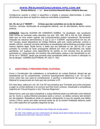 www.ResumosConcursos.hpg.com.br
     Resumo: Direito Eleitoral       – por    Anna Carolina Rezende Maia e Gilberto Barroso

Configura-se quando a ordem é específica e dirigida a pessoas determinadas. A ordem
obviamente que deve ser legítima e dada por autoridade competente.


Art. 39, da Lei n° 9504/97 –     Crimes que são cometidos só no dia da eleição:
Comício, carreata, distribuição de propaganda eleitoral, uso de alto-falantes, dentre outras
práticas.

ATENÇÃO: Segundo SUZANA DE CAMARGO GOMES, “na atualidade, não constituem
mais crimes as condutas antes descritas nos arts. 322, 328, 329 e 333 do Cód. Eleitoral,
dado que na nova ordem vigente, tais comportamentos podem caracterizar, tão-somente,
infrações de natureza administrativa. É que a Lei n° 9.504/97, expressamente em seu art.
107, revogou esses dispositivos do Código Eleitoral, pelo que, nesse particular, ocorreu a
abolitio criminis, restando somente aplicáveis as penalidades administrativas previstas nesse
mesmo diploma legal. Desta forma, o delito que era tipificado no art. 322 do CE e que
consistia na conduta de fazer propoganda eleitoral por meio de alto-falantes nas sedes
partidárias, em qualquer outra dependência do partido ou em veículos fora do período
autorizado ou, nesse período, em horários não autorizados, passou a ser disciplinado no art.
39 da Lei n° 9504/97, sendo que somente será considerado delito se ocorrer a utilização no
dia da eleição”. (CRIMES ELEITORAIS, RT, 200, P. 152).




4.     AÇÃO PENAL E PROCESSO PENAL ELEITORAL

Como a Constituição não estabeleceu a competência da Justiça Eleitoral, deverá ela ser
estabelecida por lei complementar, conforme expressamente determina o art. 121 da CF.
Como ainda não veio essa lei complementar, é pacífico o entendimento de que o Código
Eleitoral foi recepcionado em tudo que não contrariar a CF.

Em vista disso, aplica-se o art. 35, II do CE que preceitua que “Compete aos juízes processar
e julgar os crimes eleitorais e os comuns que lhes forem conexos, ressalvada a competência
originária do Tribunal Superior e dos Tribunais Regionais”.

Dessa forma, para que seja competente a Justiça Eleitoral basta sua definição como eleitoral
por lei. Como a Justiça Eleitoral prevalece sobre a comum, os delitos conexos são também
por ela julgados. Ressalta-se ainda um aspecto interessante no que diz respeito aos delitos
contra a honra, sendo que estes somente serão da JE se tiverem finalidade eleitoral, posto
ser o dolo específico em questão integrante do tipo.


       Art. 355. As infrações penais definidas neste Código são de ação pública.

       Art. 356. Todo cidadão que tiver conhecimento de infração penal deste Código deverá comunicá-la ao
       juiz eleitoral da zona onde a mesma se verificou.



                                                     67
 