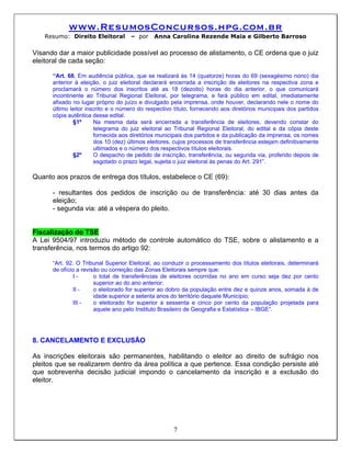 www.ResumosConcursos.hpg.com.br
   Resumo: Direito Eleitoral        – por     Anna Carolina Rezende Maia e Gilberto Barroso

Visando dar a maior publicidade possível ao processo de alistamento, o CE ordena que o juiz
eleitoral de cada seção:

      “Art. 68. Em audiência pública, que se realizará às 14 (quatorze) horas do 69 (sexagésimo nono) dia
      anterior à eleição, o juiz eleitoral declarará encerrada a inscrição de eleitores na respectiva zona e
      proclamará o número dos inscritos até as 18 (dezoito) horas do dia anterior, o que comunicará
      incontinente ao Tribunal Regional Eleitoral, por telegrama, e fará público em edital, imediatamente
      afixado no lugar próprio do juízo e divulgado pela imprensa, onde houver, declarando nele o nome do
      último leitor inscrito e o número do respectivo título, fornecendo aos diretórios municipais dos partidos
      cópia autêntica desse edital.
              §1º      Na mesma data será encerrada a transferência de eleitores, devendo constar do
                       telegrama do juiz eleitoral ao Tribunal Regional Eleitoral, do edital e da cópia deste
                       fornecida aos diretórios municipais dos partidos e da publicação da imprensa, os nomes
                       dos 10 (dez) últimos eleitores, cujos processos de transferência estejam definitivamente
                       ultimados e o número dos respectivos títulos eleitorais.
              §2º      O despacho de pedido de inscrição, transferência, ou segunda via, proferido depois de
                       esgotado o prazo legal, sujeita o juiz eleitoral às penas do Art. 291”.

Quanto aos prazos de entrega dos títulos, estabelece o CE (69):

      - resultantes dos pedidos de inscrição ou de transferência: até 30 dias antes da
      eleição;
      - segunda via: até a véspera do pleito.


Fiscalização do TSE
A Lei 9504/97 introduziu método de controle automático do TSE, sobre o alistamento e a
transferência, nos termos do artigo 92:

      “Art. 92. O Tribunal Superior Eleitoral, ao conduzir o processamento dos títulos eleitorais, determinará
      de ofício a revisão ou correição das Zonas Eleitorais sempre que:
               I-      o total de transferências de eleitores ocorridas no ano em curso seja dez por cento
                       superior ao do ano anterior;
               II -    o eleitorado for superior ao dobro da população entre dez e quinze anos, somada à de
                       idade superior a setenta anos do território daquele Município;
               III -   o eleitorado for superior a sessenta e cinco por cento da população projetada para
                       aquele ano pelo Instituto Brasileiro de Geografia e Estatística – IBGE”.




8. CANCELAMENTO E EXCLUSÃO

As inscrições eleitorais são permanentes, habilitando o eleitor ao direito de sufrágio nos
pleitos que se realizarem dentro da área política a que pertence. Essa condição persiste até
que sobrevenha decisão judicial impondo o cancelamento da inscrição e a exclusão do
eleitor.




                                                     7
 