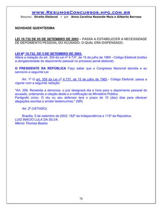 www.ResumosConcursos.hpg.com.br
    Resumo: Direito Eleitoral    – por   Anna Carolina Rezende Maia e Gilberto Barroso



NOVIDADE QUENTÍSSIMA


LEI 10.732 DE 05 DE SETEMBRO DE 2003 – PASSA A ESTABELECER A NECESSIDADE
DE DEPOIMENTO PESSOAL DO ACUSADO, O QUAL ERA DISPENSADO.


LEI No 10.732, DE 5 DE SETEMBRO DE 2003.
Altera a redação do art. 359 da Lei no 4.737, de 15 de julho de 1965 - Código Eleitoral (institui
a obrigatoriedade do depoimento pessoal no processo penal eleitoral).

O PRESIDENTE DA REPÚBLICA Faço saber que o Congresso Nacional decreta e eu
sanciono a seguinte Lei:

     Art. 1o O art. 359 da Lei no 4.737, de 15 de julho de 1965 - Código Eleitoral, passa a
vigorar com a seguinte redação:

"Art. 359. Recebida a denúncia, o juiz designará dia e hora para o depoimento pessoal do
acusado, ordenando a citação deste e a notificação do Ministério Público.
Parágrafo único. O réu ou seu defensor terá o prazo de 10 (dez) dias para oferecer
alegações escritas e arrolar testemunhas." (NR)

     Art. 2o (VETADO)

    Brasília, 5 de setembro de 2003; 182o da Independência e 115o da República.
LUIZ INÁCIO LULA DA SILVA
Márcio Thomaz Bastos




                                               70
 