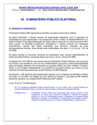 www.ResumosConcursos.hpg.com.br
    Resumo: Direito Eleitoral      – por    Anna Carolina Rezende Maia e Gilberto Barroso




              10. O MINISTÉRIO PÚBLICO ELEITORAL


a) ÓRGÃOS E COMPOSIÇÃO

O Ministério Público (MP) apresenta-se dividido nos planos horizontal e vertical.

No plano horizontal, a divisão decorre da organização federativa, com a repartição da
capacidade de auto-organização e de autogoverno entre a União, os Estados-Membros e o
Distrito Federal. Essa descentralização de índole política repercute na área funcional do MP,
tanto quanto na atividade jurisdicional, abrangendo o mesmo conjunto de instituições
fundamentais, através das ações articuladas que exercem, inerentes às suas
correspondentes funções. Esta divisão está contemplada nos itens I e II, do art. 128, da
CF/1988.

No plano vertical ou funcional, somente se contemplam ares comuns especializadas na
esfera da União Federal, compondo elenco do inciso I, do art. 128 da CF/1988:

A despeito de a CF/1988 ter sido omissa acerca do Ministério Público Eleitoral, não se coloca
em dúvida a sua existência, nem do seu caráter federal, porquanto a total responsabilidade
pelas atividades eleitorais vem encaixada na exclusiva esfera da União Federal. É latente,
ainda, a sua linhagem independente e a inexistência de quadro próprio, por serem os seus
membros oriundos de duas fontes: do MP Federal e do MP Estadual.

Atualmente, o MP Eleitoral está devidamente regrado na Lei Orgânica do Ministério Público
da União, LC 75/1993, nos artigos 72 a 80, dentro do Capítulo I, que trata do MP Federal,
atribuindo, portanto, as funções de MP Eleitoral ao MP Federal:

O art. 72 da LC 73/1995 dispõe:

      Art. 72. Compete ao Ministério Público Federal exercer, no que couber, junto à Justiça Eleitoral, as
      funções do Ministério Público, atuando em todas as fases e instâncias do processo eleitoral.

      Parágrafo único.      O Ministério Público Federal tem legitimação para propor, perante o juízo
                            competente, as ações para declarar ou decretar a nulidade de negócios
                            jurídicos ou atos da administração pública, infringentes de vedações legais
                            destinadas a proteger a normalidade e a legitimidade das eleições, contra a
                            influência do poder econômico ou o abuso do poder político ou administrativo.




                                                  71
 