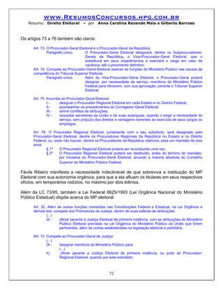 www.ResumosConcursos.hpg.com.br
   Resumo: Direito Eleitoral         – por    Anna Carolina Rezende Maia e Gilberto Barroso



Os artigos 73 a 76 também são claros:

      Art. 73. O Procurador-Geral Eleitoral é o Procurador-Geral da República.
               Parágrafo único.       O Procurador-Geral Eleitoral designará, dentre os Subprocuradores-
                                      Gerais da República, o Vice-Procurador-Geral Eleitoral, que o
                                      substituirá em seus impedimentos e exercerá o cargo em caso de
                                      vacância, até o provimento definitivo.
      Art. 74. Compete ao Procurador-Geral Eleitoral exercer as funções do Ministério Público nas causas de
      competência do Tribunal Superior Eleitoral.
               Parágrafo único.       Além do Vice-Procurador-Geral Eleitoral, o Procurador-Geral poderá
                                      designar, por necessidade de serviço, membros do Ministério Público
                                      Federal para oficiarem, com sua aprovação, perante o Tribunal Superior
                                      Eleitoral.

      Art. 75. Incumbe ao Procurador-Geral Eleitoral:
               I-     designar o Procurador Regional Eleitoral em cada Estado e no Distrito Federal;
               II -   acompanhar os procedimentos do Corregedor-Geral Eleitoral;
               III -  dirimir conflitos de atribuições;
               IV -   requisitar servidores da União e de suas autarquias, quando o exigir a necessidade do
                      serviço, sem prejuízo dos direitos e vantagens inerentes ao exercício de seus cargos ou
                      empregos.

      Art. 76. O Procurador Regional Eleitoral, juntamente com o seu substituto, será designado pelo
      Procurador-Geral Eleitoral, dentre os Procuradores Regionais da República no Estado e no Distrito
      Federal, ou, onde não houver, dentre os Procuradores da República vitalícios, para um mandato de dois
      anos.
              § 1º    O Procurador Regional Eleitoral poderá ser reconduzido uma vez.
              § 2º    O Procurador Regional Eleitoral poderá ser destituído, antes do término do mandato,
                      por iniciativa do Procurador-Geral Eleitoral, anuindo a maioria absoluta do Conselho
                      Superior do Ministério Público Federal.

Fávila Ribeiro manifesta a necessidade indeclinável de que sobreviva a instituição do MP
Eleitoral com sua autonomia orgânica, para que a ela afluam os titulares em seus respectivos
ofícios, em temporários rodízios, no máximo por dois biênios.

Além da LC 73/95, também a Lei Federal 8625/1993 (Lei Orgânica Nacional do Ministério
Público Estadual) dispõe acerca do MP eleitoral.

      Art. 32. Além de outras funções cometidas nas Constituições Federal e Estadual, na Lei Orgânica e
      demais leis, compete aos Promotores de Justiça, dentro de suas esferas de atribuições:
              (...)
              III -   oficiar perante à Justiça Eleitoral de primeira instância, com as atribuições do Ministério
                      Público Eleitoral previstas na Lei Orgânica do Ministério Público da União que forem
                      pertinentes, além de outras estabelecidas na legislação eleitoral e partidária.

      Art. 10. Compete ao Procurador-Geral de Justiça:
               (...)
               IX -  designar membros do Ministério Público para:
                     (...)
               h)     oficiar perante a Justiça Eleitoral de primeira instância, ou junto ao Procurador-
                     Regional Eleitoral, quando por este solicitado;



                                                      72
 