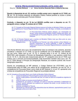 www.ResumosConcursos.hpg.com.br
    Resumo: Direito Eleitoral         – por    Anna Carolina Rezende Maia e Gilberto Barroso



Quanto à disposição do art. 32, nenhum conflito existe com o regrado na LC 75/93, art.
78: Art. 78. As funções eleitorais do Ministério Público Federal perante os Juízes e Juntas
Eleitorais serão exercidas pelo Promotor Eleitoral.


Contudo, o disposto no art. 10 da Lei 8625/93 conflita com o disposto no art. 77,
parágrafo único, e artigo 79, ambos da LC 73/95:

       Art. 77. Compete ao Procurador Regional Eleitoral exercer as funções do Ministério Público nas causas
       de competência do Tribunal Regional Eleitoral respectivo, além de dirigir, no Estado, as atividades do
       setor.
                Parágrafo único.     O Procurador-Geral Eleitoral poderá designar, por necessidade de
                                     serviço, outros membros do Ministério Público Federal para oficiar, sob
                                     a coordenação do Procurador Regional, perante os Tribunais Regionais
                                     Eleitorais.

       Art. 79. O Promotor Eleitoral será o membro do Ministério Público local que oficie junto ao Juízo
       incumbido do serviço eleitoral de cada Zona.
               Parágrafo único.        Na inexistência de Promotor que oficie perante a Zona Eleitoral, ou
                                       havendo impedimento ou recusa justificada, o Chefe do Ministério
                                       Público local indicará ao Procurador Regional Eleitoral o substituto a ser
                                       designado.

Vera Nunes Michels aduz que a lei complementar deve se sobrepor à lei ordinária, devendo
prevalecer o disposto no LC 73/95, no que for conflitante com a lei 8625/93. Joel Cândido,
por seu turno, refere que no art. 10, IX, h, primeira parte e no art. 73, ambos da lei
8625/1993, está retratado o Princípio da Designação Específica, e que apenas a parte final
do art. 10, IX, h, não teria sido recepcionada pelo art. 77, parágrafo único da LC 75/93, que
acabou com o princípio da Excepcionalidade. Este doutrinador também aduz que o art. 79,
da LC 75/93 denota o Princípio da Designação Residual, só incidente quando não houver
designação específica.

Quanto às competências do MP eleitoral, o Código Eleitoral (lei 4737/1965), que foi
recepcionado pela CF/1988, com status de lei complementar, apresenta, em seu art. 24, a
competência do Procurador-Geral, como chefe do MP Eleitoral, e, no art. 27, apresenta uma
síntese da competência do Procurador Regional na jurisdição eleitoral.

Art. 24. Compete ao Procurador Geral, como Chefe do Ministério Público Eleitoral;
         I-    assistir às sessões do Tribunal Superior e tomar parte nas discussões;
         II -  exercer a ação pública e promovê-la até final, em todos os feitos de competência originária do
               Tribunal;
         III - oficiar em todos os recursos encaminhados ao Tribunal;
         IV -  manifestar-se, por escrito ou oralmente, em todos os assuntos submetidos à deliberação do
               Tribunal, quando solicitada sua audiência por qualquer dos juizes, ou por iniciativa sua, se
               entender necessário;
         V-    defender a jurisdição do Tribunal;
         VI -  representar ao Tribunal sobre a fiel observância das leis eleitorais, especialmente quanto à sua
               aplicação uniforme em todo o País;




                                                      73
 