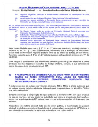 www.ResumosConcursos.hpg.com.br
     Resumo: Direito Eleitoral       – por    Anna Carolina Rezende Maia e Gilberto Barroso

       VII -    requisitar diligências, certidões e esclarecimentos necessários ao desempenho de suas
                atribuições;
       VIII -   expedir instruções aos órgãos do Ministério Público junto aos Tribunais Regionais;
       IX -     acompanhar, quando solicitado, o Corregedor Geral, pessoalmente ou por intermédio de
                Procurador que designe, nas diligências a serem realizadas.

Art. 27. Servirá como Procurador Regional junto a cada Tribunal Regional Eleitoral o Procurador da República
no respectivo Estado e, onde houver mais de um, aquele que for designado pelo Procurador Geral da
República.
         § 1º    No Distrito Federal, serão as funções de Procurador Regional Eleitoral exercidas pelo
                 Procurador Geral da Justiça do Distrito Federal.
         § 2º    Substituirá o Procurador Regional, em suas faltas ou impedimentos, o seu substituto legal.
         § 3º    Compete aos Procuradores Regionais exercer, perante os Tribunais junto aos quais servirem,
                 as atribuições do Procurador Geral.
         § 4º    Mediante prévia autorização do Procurador Geral, podendo os Procuradores Regionais
                 requisitar, para auxiliá-los nas suas funções, membros do Ministério Público local, não tendo
                 estes, porém, assento nas sessões do Tribunal.

Vera Nunes Michels anota que o § 3o, do art. 27 deve ser examinado em conjunto com o
disposto no art. 357, § 1o, do Código Eleitoral, de maneira que a atribuição de Procurador-
Geral dada ao Procurador Regional Eleitoral limite-se ao âmbito do Estado em que oficiar.
Ademais, sustenta que o § 4o do art. 27 estaria revogado pelo parágrafo único do art. 77, da
LC 75/93.

Com relação à competência dos Promotores Eleitorais junto aos juízes eleitorais e juntas
eleitorais, não há disposição específica no Código eleitoral, contudo, a sua competência
deriva do próprio texto constitucional, art. 127.



b)     A PARTICIPAÇÃO DO MINISTÉRIO PÚBLICO COMO FATOR DE CONTINUIDADE
       CONTRA AS AÇÕES INTERMITENTES PARA LISURA DO PROCESSO
       ELEITORAL   E   O   EXERCÍCIO   PROMOCIONAL   DISSOCIADO    DOS
       ANTAGONISMOS PARTIDARISTAS

A toda sessão que se realizar nos Tribunais eleitorais, TSE e TREs, e a toda audiência que
se realizar perante os juízes eleitorais, dela participará o representante do Ministério Público
que junto a eles oficie.

Embora não integre a composição do órgão judiciário, o membro do MP tem lugar privativo
na sala de reuniões, ao lado direito da autoridade que exerce a presidência dos trabalhos,
sendo que a participação do MP eleitoral deve ocorrer tanto nas sessões públicas como nas
secretas.

Tratando-se de matéria eleitoral, toda ela de ordem pública, a manifestação do parquet
eleitoral, em todos os procedimentos eleitorais, é indispensável, cumprindo ao MP Eleitoral o
seu mister de representação da sociedade e de defensor da ordem jurídica.




                                                     74
 