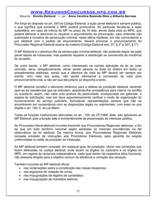 www.ResumosConcursos.hpg.com.br
    Resumo: Direito Eleitoral   – por   Anna Carolina Rezende Maia e Gilberto Barroso

Por força do disposto no art. 355 do Código Eleitoral, a ação penal eleitoral é sempre pública,
o que significa que somente o MPE poderá promovê-la. Ao particular faculta-se a ação
subsidiária, em caso de inércia do MP no prazo de 10 dias, sendo dada vista ao MPE, que
poderá oferecer a denúncia ou requerer o arquivamento da provocação, caso entender não
autorizada a iniciativa da persecução criminal. nesta última hipótese, em não concordando o
juiz eleitoral com o pedido de arquivamento, deverá provocar o pronunciamento do
Procurador Regional Eleitoral acerca da matéria (Código Eleitoral arts. 27, § 3o e 357, § 1o).

O MP Eleitoral é o dominus litis da persecução criminal eleitoral, não podendo dispor da ação
penal depois de instaurada, mas podendo requerer a absolvição se convencido da inocência
do acusado.

De outra banda, o MP eleitoral, como interessado na correta aplicação da lei ao caso
concreto, deve, obrigatoriamente, oficiar (emitir parecer ou dizer do direito) em todos os
procedimentos eleitorais, sendo que a abertura de vista ao MP deverá ser sempre por
escrito, com vista dos autos, não sendo admissível a concessão de vista para
pronunciamento oral, a não ser que ele próprio se disponha a tanto.

O MP eleitoral constitui o elemento dinâmico para a defesa da jurisdição eleitoral, devendo
opor-se às resistências que se articulem, assistindo-lhe competência para intervir no conflito
ou suscita-lo, assim, não cabe uma postura de passividade, enclausurado em gabinete, à
espera de solicitação, mas sim deve espontaneamente verificar o modo de organização do
funcionamento do serviço judiciário, formulando representações sempre que não se
encontrarem em consonância com as disposições legais ou regimentais, com base no que
dispõe o art. 129, II, da Lei Maior.

Todas as funções institucionais elencadas no art.. 129, da CF/1988, aliás, são aplicáveis ao
MP Eleitoral, pois a função dele é eminentemente de preservação do interesse público.

Ao Procurador-Geral eleitoral incumbe transmitir aos Procuradores Regionais eleitorais, a fim
de que em todo território nacional sejam adotadas as mesmas providências na fiel
observância da lei eleitoral. Da mesma forma, aos Procuradores Regionais Eleitorais
compete emissão de instruções aos Promotores Eleitorais, para garantia da exigida
uniformidade no estilo de proceder da instituição.

Ao MP eleitoral também compete, em qualquer grau de jurisdição, oficiar nas correições que
forem efetivadas na Justiça eleitoral, onde atuam os órgãos do Judiciário e os órgãos do
MPE, em regime de recíproca independência, cada qual dentro da respectiva ótica funcional,
não obstante dirigido para o objetivo comum da eficiência e correção dos serviços.

Também incumbe ao MP eleitoral oficiar:
  • nas reclamações sobre a constituição das mesas receptoras;
  • nas argüições de violação de urnas;
  • nas impugnações de registro de candidatos;
  • nas impugnações de mandatos eletivos;


                                              75
 